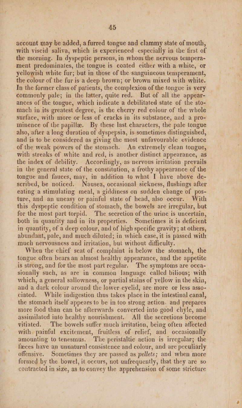 account may be added, a furred tongue and clammy state of mouth, with viscid saliva, which is experienced especially in the first of the morning. In dyspeptic persons, in whom the nervous tempera- ment predominates, the tongue is coated either with a white, or yellowish white fur; but in those of the sanguineous temperament, the colour of the fur is a deep brown; or brown mixed with white. Tn the former class of patients, the complexion of the tongue is very commonly pale; in the latter, quite red. But of all the appear- ances of the tongue, which indicate a debilitated state of the sto- mach in its greatest degree, is the cherry red colour of the whole surface, with more or less of cracks in its substance, and a pro- minence of the papilla. By these last characters, the pale tongue also, after a long duration of dyspepsia, is sometimes distinguished, and is to be considered as giving the most unfavourable evidence of the weak powers of the stomach. An extremely clean tongue, with streaks of white and red, is another distinct appearance, as the index of debility. Accordingly, as nervous irritation prevails in the general state of the constitution, a frothy appearance of the tongue and fauces, may, in addition to what I have above de- scribed, be noticed. Nausea, occasional sickness, flushings after eating a stimulating meal, a giddiness on sudden change of pos- ture, and an uneasy or painful state of head, also occur. With this dyspeptic condition of stomach, the bowels are irregular, but for the most part torpid. The secretion of the urine is uncertain, both in quantity and in its properties. Sometimes it is deficient in quantity, of a deep colour, and of high specific gravity; at others, abundant, pale, and much diluted; in which case, it is passed with much nervousness and irritation, but without difficulty. : When the chief seat of complaint is below the stomach, the tongue often bears an almost healthy appearance, and the appetite is strong, and for the most part regular. The symptoms are occa- sionally such, as are in common language called bilious; with which, a general sallowness, or partial stains of yellow in the skin, and a dark colour around the lower eyelid, are more or less asso- ciated. While indigestion thus takes place in the intestinal canal, the stomach itself appears to be in too strong action, and prepares more food than can be afterwards converted into good chyle, and assimilated into healthy nourishment. All the secretions become vitiated. The bowels suffer much irritation, being often affected with painful excitement, fruitless of relief, and occasionally amounting to tenesmus. The peristaltic action is irregular; the feces have an unnatural consistence and colour, and are peculiarly offensive. Sometimes they are passed as pellets; and when more formed by the bowel, it occurs, not unfrequently, that they are so contracted in size, as to convey the apprehension of some stricture