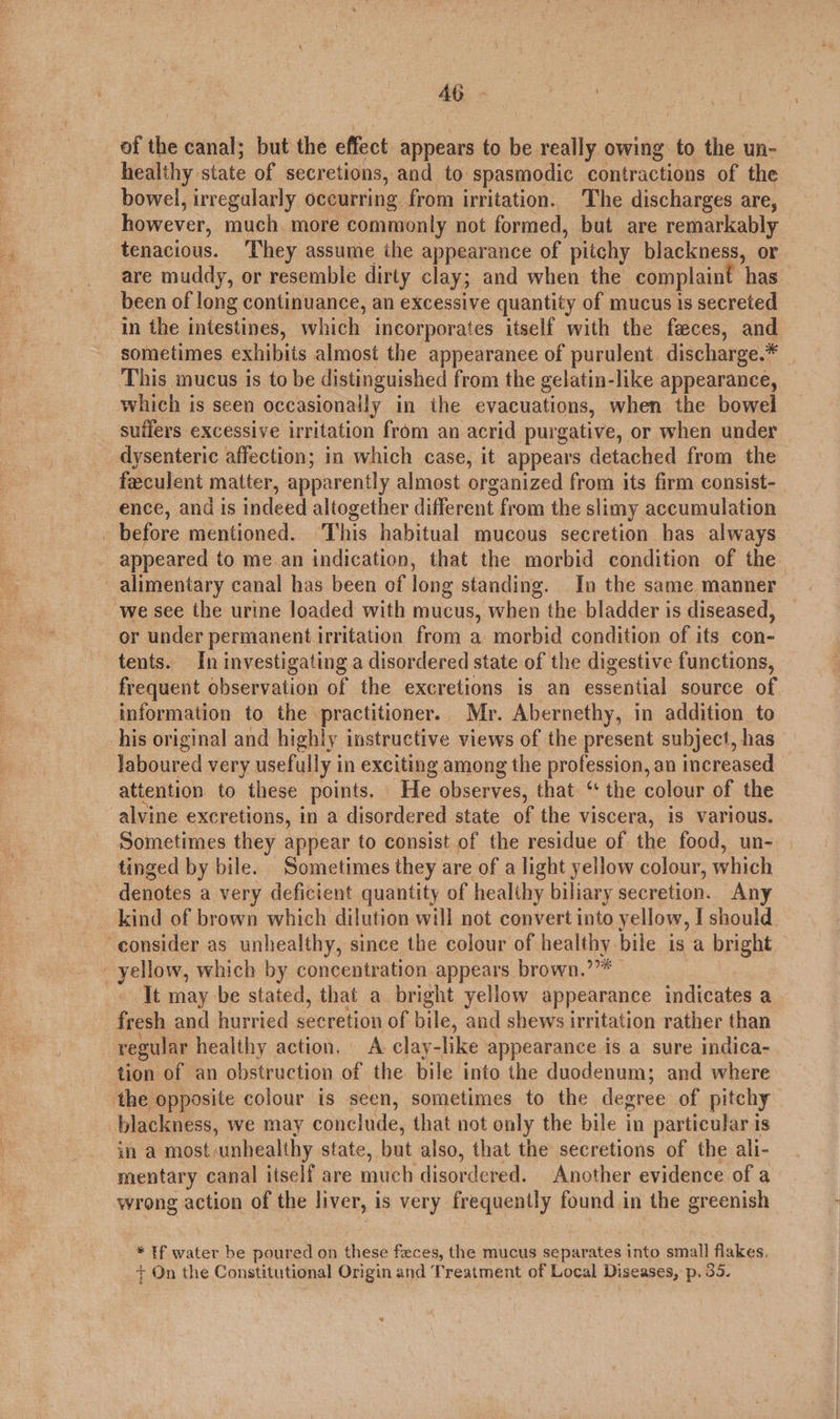 Ab of the canal; but the effect appears to be really owing to the un- healthy. state of secretions, and to spasmodic contractions of the bowel, irregularly occurring from irritation. The discharges are, however, much. more commonly not formed, but are remarkably tenacious. They assume the appearance of pitchy blackness, or are muddy, or resemble dirty clay; and when the complaint ‘has been of long continuance, an excessive quantity of mucus is secreted in the intestines, which incorporates itself with the feces, and sometimes exhibits almost the appearanee of purulent discharge.* This mucus is to be distinguished from the gelatin-like appearance, which is seen occasionally in the evacuations, when the bowel suffers excessive irritation from an acrid purgative, or when under dysenteric affection; in which case, it appears detached from the feeculent matter, apparently almost organized from its firm consist- ence, and is indeed altogether different from the slimy accumulation | before mentioned. ‘This habitual mucous secretion has always appeared to me an indication, that the morbid condition of the alimentary canal has been of long standing. In the same manner we see the urine loaded with mucus, when the. bladder is diseased, or under permanent irritation from a morbid condition of its con- tents. In investigating a disordered state of the digestive functions, frequent observation of the excretions is an essential source of information to the practitioner. Mr. Abernethy, in addition to his original and highly instructive views of the present subject, has laboured very usefully i in exciting among the profession, an increased attention to these points. He observes, that ‘ the colour of the alvine excretions, in a disordered state of the viscera, is various. Sometimes they appear to consist of the residue of the food, un- tinged by bile. Sometimes they are of a light yellow colour, which denotes a very deficient quantity of healthy biliary secretion. Any _ kind of brown which dilution will not convert into yellow, I should. consider as unhealthy, since the colour of healthy bile is a bright - yellow, which by concentration appears brown. ue It may be stated, that a bright yellow appearance indicates a fresh and hurried secretion of bile, and shews irritation rather than regular healthy action. A clay-like appearance is a sure indica- tion of an obstruction of the bile into the duodenum; and where the opposite colour is seen, sometimes to the degree of pitchy blackness, we may conclude, that not only the bile in particular is in a most ‘unhealthy. state, but also, that the secretions of the ali- mentary canal itself are much disordered. Another evidence of a wrong action of the liver, is very frequently found in the greenish * If water be poured on these feces, the mucus separates into small flakes. + On the Constitutional Origin and Treatment of Local bea) p. 35.