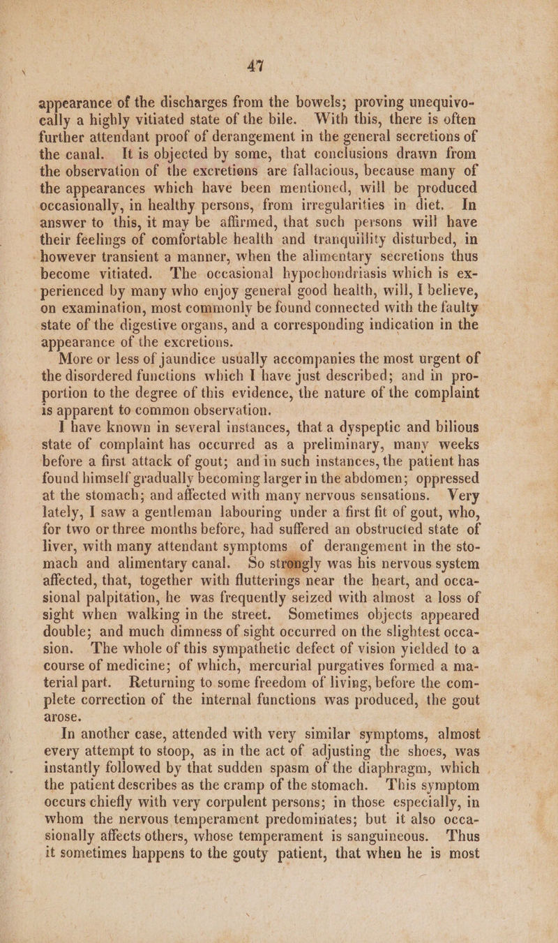 AY appearance of the discharges from the bowels; proving unequivo- cally a highly vitiated state of the bile. With this, there is often further attendant proof of derangement in the general secretions of the canal. It is objected by some, that conclusions drawn from the observation of the excretions are fallacious, because many of the appearances which have been mentioned, will be produced occasionally, in healthy persons, from irregularities in diet. In answer to this, it may be affirmed, that such persons will have their feelings of comfortable health and tranquillity disturbed, in however transient a manner, when the alimentary secretions thus become vitiated. The occasional hypochondriasis which is ex- -perienced by many who enjoy general good health, will, I believe, on examination, most commonly be found connected with the faulty state of the digestive organs, and a corresponding indication in the appearance of the excretions, More or less of jaundice usually accompanies the most urgent of the disordered functions which I have just described; and in pro- portion to the degree of this evidence, the nature of the complaint is apparent to common observation. I have known in several instances, that a dyspeptic and bilious state of complaint has occurred as a preliminary, many weeks before a first attack of gout; and in such instances, the patient has found himself gradually becoming larger in the abdomen; oppressed at the stomach; and affected with many nervous sensations. Very lately, I saw a gentleman labouring under a first fit of gout, who, for two or three months before, had suffered an obstructed state of liver, with many attendant symptoms of derangement in the sto- mach and alimentary canal. So str pgly was his nervous system affected, that, together with flutterings near the heart, and occa- sional palpitation, he was frequently seized with almost a loss of sight when walking in the street. Sometimes objects appeared double; and much dimness of sight occurred on the slightest occa- sion. ‘The whole of this sympathetic defect of vision yielded to a course of medicine; of which, mercurial purgatives formed a ma- terial part. Returning to some freedom of living, before the com- plete correction of the internal functions was produced, the gout arose. In another case, attended with very similar symptoms, almost every attempt to stoop, as in the act of adjusting the shoes, was instantly followed by that sudden spasm of the diaphragm, which | the patient describes as the cramp of the stomach. This symptom occurs chiefly with very corpulent persons; in those especially, in whom the nervous temperament predominates; but it also occa- sionally affects others, whose temperament is sanguineous. Thus it sometimes happens to the gouty patient, that when he is most