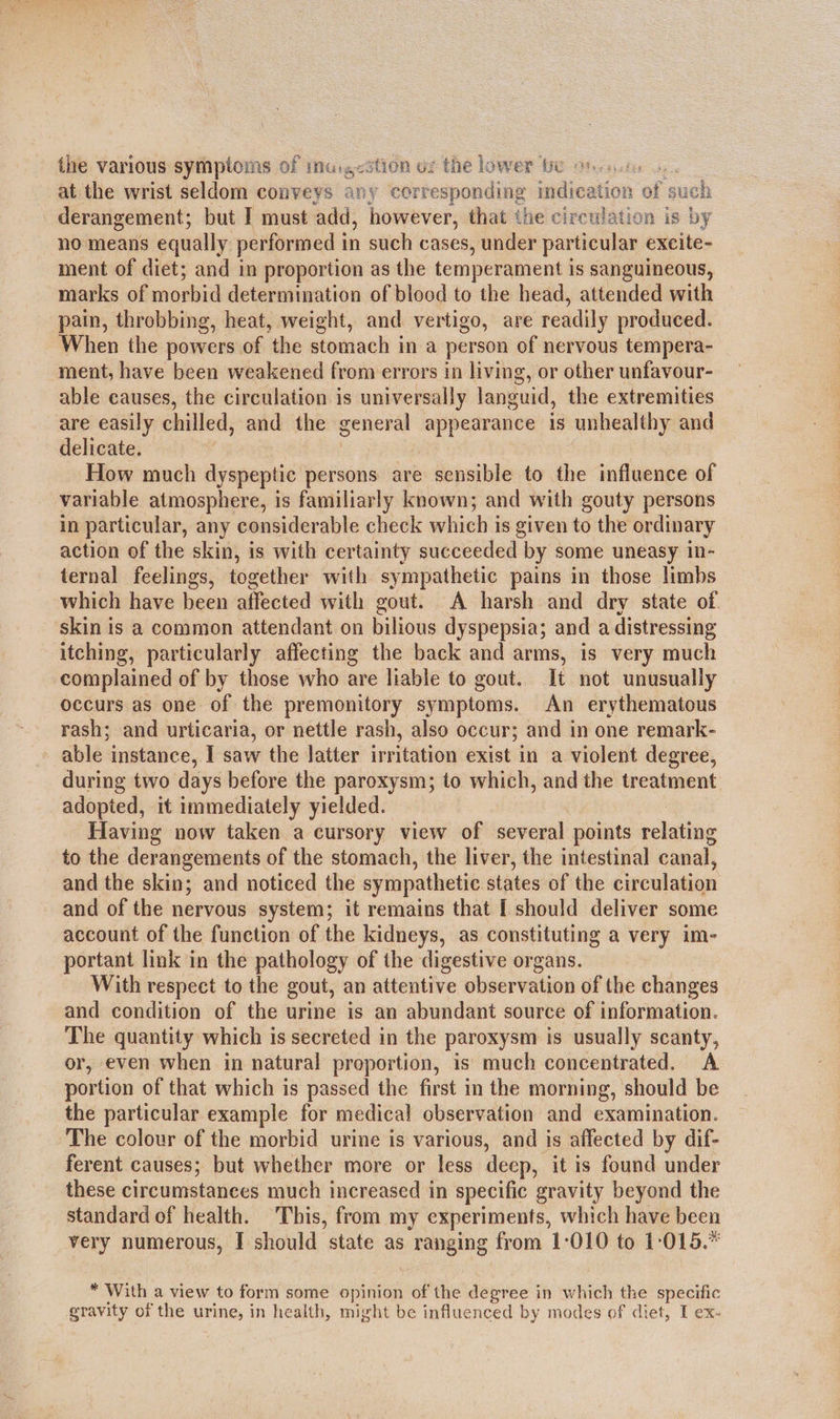 the various symptoms of imu.,<stion uz the lower tw on. ..u, at the wrist seldom conveys any corresponding indication of such derangement; but I must add, however, that the circulation is by no means equally performed in such cases, under particular excite- ment of diet; and in proportion as the temperament is sanguineous, marks of morbid determination of blood to the head, attended with pain, throbbing, heat, weight, and vertigo, are readily produced. When the powers of the stomach in a person of nervous tempera- ment, have been weakened from errors in living, or other unfavour- able causes, the circulation is universally languid, the extremities are easily chilled, and the general a is unhealthy and delicate. How much dyspeptic persons are sensible to the influence of variable atmosphere, is familiarly known; and with gouty persons in particular, any considerable check which i is given to the ordinary action of the skin, is with certainty succeeded by some uneasy in- ternal feelings, together with sympathetic pains in those limbs which have been affected with gout. A harsh and dry state of. skin is a common attendant on bilious dyspepsia; and a distressing itching, particularly affecting the back and arms, is very much complained of by those who are liable to gout. It not unusually occurs as one of the premonitory symptoms. An erythematous rash; and urticaria, or nettle rash, also occur; and in one remark- » able instance, I saw the latter irritation exist in a violent degree, during two days before the paroxysm; to which, and the treatment adopted, it immediately yielded. Having now taken a cursory view of several points relating to the derangements of the stomach, the liver, the intestinal canal, and the skin; and noticed the sympathetic states of the circulation and of the nervous system; it remains that [ should deliver some account of the function of the kidneys, as constituting a very im- portant link in the pathology of the digestive organs. With respect to the gout, an attentive observation of the changes and condition of the urine is an abundant source of information. The quantity which is secreted in the paroxysm is usually scanty, or, even when in natural proportion, is much concentrated. A portion of that which is passed the first in the morning, should be the particular example for medical observation and examination. The colour of the morbid urine is various, and is affected by dif- ferent causes; but whether more or less deep, it is found under these circumstances much increased in specific gravity beyond the standard of health. This, from my experiments, which have been very numerous, I should state as ranging from 1-010 to 1:015.* * With a view to form some opinion of the degree in which the specific