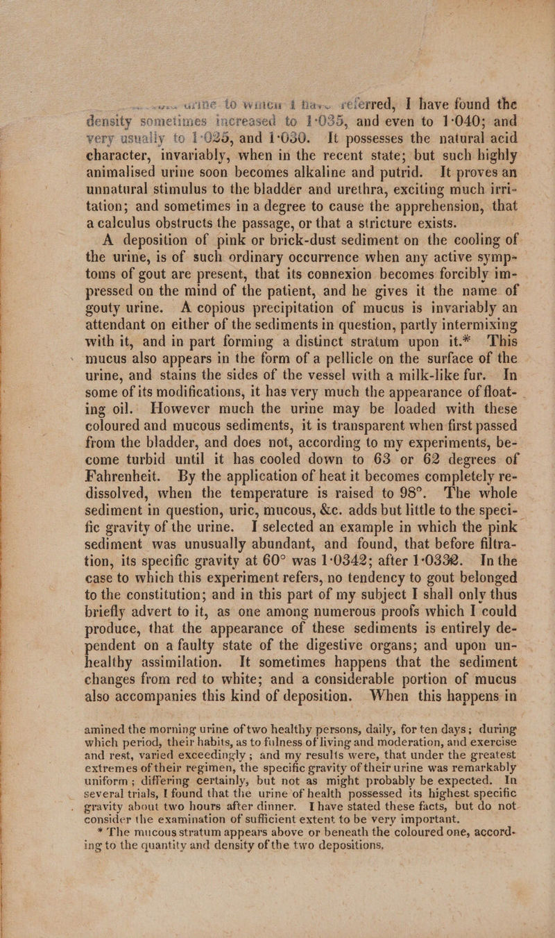  co sor. wine 10 wilew i fas. referred, Ihave found the density sometimes increased to 1°035, and even to 1:040; and very usually fo 1-025, and 1050. It possesses the natural acid character, invariably, when in the recent state; but such highly animalised urine soon becomes alkaline and putrid. It proves an unnatural stimulus to the bladder and urethra, exciting much irri- tation; and sometimes in a degree to cause the apprehension, that a calculus obstructs the passage, or that a stricture exists. A deposition of pink or brick-dust sediment on the cooling of the urine, is of such ordinary occurrence when any active symp= toms of gout are present, that its connexion becomes forcibly im- pressed on the mind of the patient, and he gives it the name of gouty urine. A copious precipitation of mucus is invariably an attendant on either of the sediments in question, partly intermixing with it, and in part forming a distinct stratum upon it.* This mucus also appears in the form of a pellicle on the surface of the urine, and stains the sides of the vessel with a milk-like fur. In some of its modifications, it hag very much the appearance of float- . ing oil. However much the urine may be loaded with these coloured and mucous sediments, it is transparent when first passed from the bladder, and does not, according to my experiments, be- come turbid until it has cooled down to 63 or 62 degrees of Fahrenheit. By the application of heat it becomes completely re- dissolved, when the temperature is raised to 98°. The whole sediment in question, uric, mucous, &amp;c. adds but little to the speci-_ fic gravity of the urine. I selected an example in which the pink sediment was unusually abundant, and found, that before filtra- tion, its specific gravity at 60° was 1:0342; after 10332. In the to the constitution; and in this part of my subject I shall only thus briefly advert to it, as one among numerous proofs which I could produce, that the appearance of these sediments is entirely de- _ pendent on a faulty state of the digestive organs; and upon un- healthy assimilation. It sometimes happens that the sediment changes from red to white; and a considerable portion of mucus also accompanies this kind of deposition. When this happens in amined the morning urine of two healthy persons, daily, for ten days; during which period, their habits, as to fulness of living and moderation, and exercise and rest, varied exceedingly ; and my resulis were, that under the greatest extremes of their regimen, the specific gravity of their urine was remarkably uniform ; differing certainly, but not as might probably be expected. In several trials, [found that the urine of health possessed its highest specific . gravity about two hours after dinner. Ihave stated these facts, but do not. consider the examination of sufficient extent to be very important. * The mucous stratum appears above or beneath the coloured one, accord- ing to the quantity and density of the two depositions,