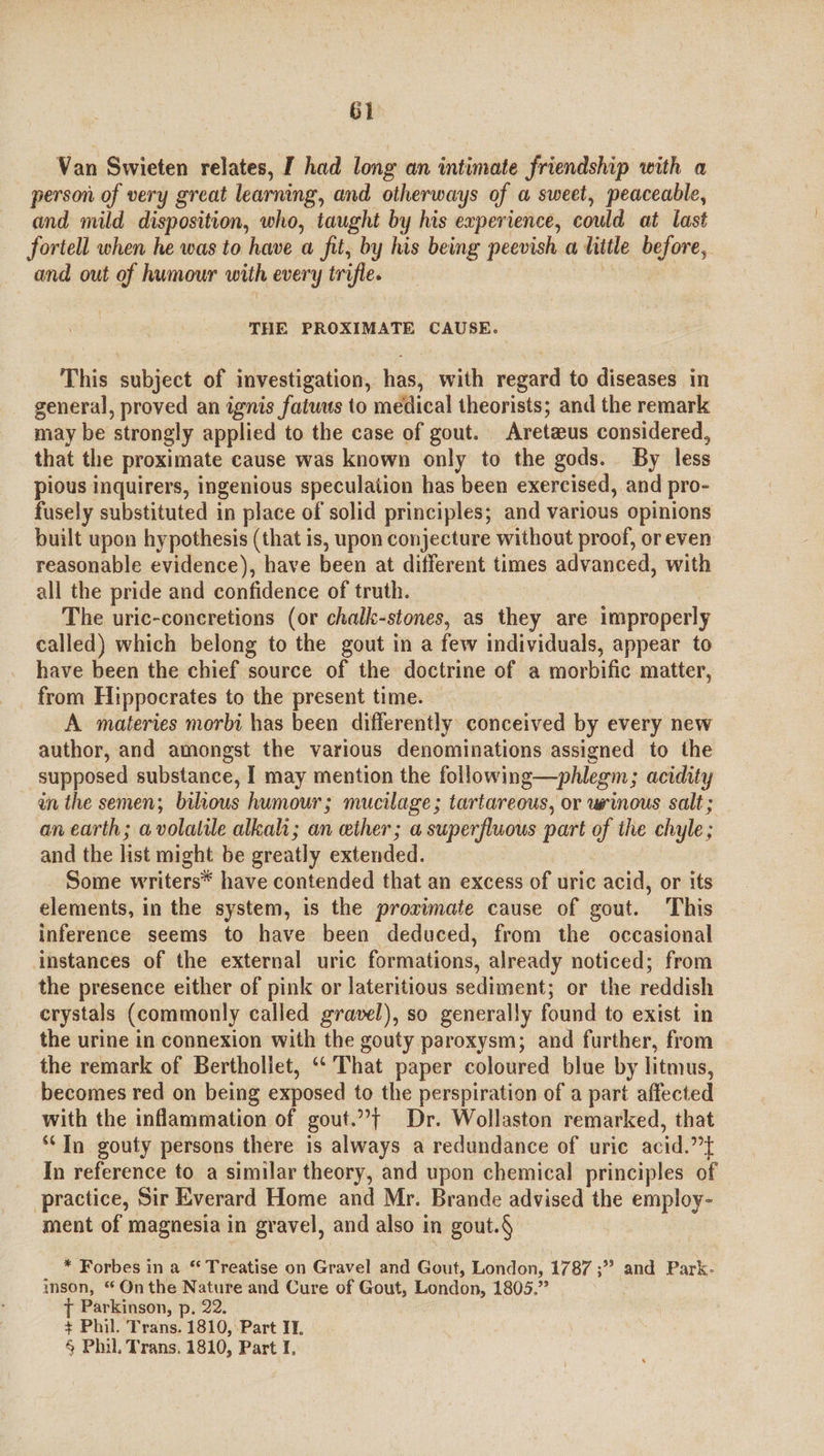 G1 Van Swieten relates, I had long an intimate friendship with a person of very great learning, and otherways of a sweet, peaceable, and mild disposition, who, taught by his experience, could at last fortell when he was to have a fit, by his being peevish a title before, and out of humour with every trifle. : THE PROXIMATE CAUSE. This subject of investigation, has, with regard to diseases in general, proved an ignis fatuus to medical theorists; and the remark may be strongly applied to the case of gout. Aretzeus considered, that the proximate cause was known only to the gods. By less pious inquirers, ingenious speculation has been exercised, and pro- fusely substituted in place of solid principles; and various opinions built upon hypothesis (that is, upon conjecture without proof, or even reasonable evidence), have been at different times advanced, with all the pride and confidence of truth. The uric-concretions (or chalk-stones, as they are improperly called) which belong to the gout in a few individuals, appear to have been the chief source of the doctrine of a morbific matter, from Hippocrates to the present time. A materies morbi has been differently conceived by every new author, and amongst the various denominations assigned to the supposed substance, | may mention the following—phlegm; acidity én the semen; bilious humour; mucilage; tartareous, or winous salt ; an earth; a volatile alkah; an ether; a superfluous part of the chyle ; and the list might be greatly extended. Some writers* have contended that an excess of uric acid, or its elements, in the system, is the proximate cause of gout. This inference seems to have been deduced, from the occasional instances of the external uric formations, already noticed; from the presence either of pink or lateritious sediment; or the reddish crystals (commonly called gravel), so generally found to exist in the urine in connexion with the gouty paroxysm; and further, from the remark of Berthollet, “‘ That paper coloured blue by litmus, becomes red on being exposed to the perspiration of a part affected with the inflammation of gout.”+ Dr. Wollaston remarked, that ‘In gouty persons there is always a redundance of uric acid.”t In reference to a similar theory, and upon chemical principles of practice, Sir Everard Home and Mr. Brande advised the employ- ment of magnesia in gravel, and also in gout.§ * Forbes in a “ Treatise on Gravel and Gout, London, 1787 ;” and Park- inson, “ On the Nature and Cure of Gout, London, 1805.” { Parkinson, p. 22. + Phil. Trans. 1810, Part I.