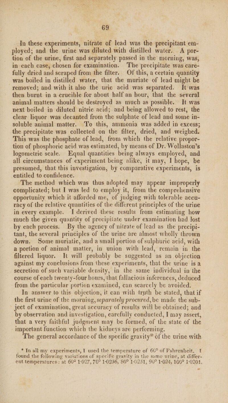 In these experiments, ‘nitrate of lead was the precipitant em- ployed; and the urine was diluted with distilled water. A por- tion of the urine, first and separately passed in the’ morning, was, in each case, chosen for examination. The precipitate was care- fully dried and scraped from the filter. Of this, a certain quantity was boiled in distilled water, that the muriate of lead might be removed; and with it also the uric acid was separated. It was then burnt in a crucible for about half an hour, that the several animal matters should be destroyed as much as possible. It was next boiled in diluted nitric acid; and being allowed to rest, the clear liquor was decanted from the sulphate of lead and some in- soluble animal matter. To this, ammonia was added in excess; the precipitate was collected on the filter, dried, and weighed. This was the phosphate of lead, from which the relative propor- tion of phosphoric acid was estimated, by means of Dr. Wollaston’s logometric scale. Equal quantities being always employed, and all circumstances of experiment being alike, it may, I hope, be presumed, that this investigation, by i als experiments, is entitled to confidence. The method which was thus adopted may appear improperly complicated; but I was led to employ it, from the comprehensive opportunity which it afforded me, of judging with tolerable accu- racy of the relative quantities of the different principles of the urine in every example. I derived these results from estimating how much the given quantity of precipitate under examination had lest by each process. By the agency of nitrate of lead as the precipi- tant, the several principles of the urine are almost wholly thrown down. Some muriatic, and a small portion of sulphuric acid, with a portion of animal matter, in union with lead, remain in the filtered liquor. It will probably be suggested as an objection against my conclusions from these experiments, that the urine isa secretion of such variable density, in the same individual in the course of each twenty-four hours, that fallacious inferences, deduced from the particular portion examined, can scarcely be avoided. In answer to this objection, it can with truth be stated, that if the first urine of the morning, separately procured, be made the sub- - ject of examination, great accuracy of results will be obtained; and by observation and investigation, carefully conducted, I may assert, that a very faithful judgment may be formed, of the state of the important function which the kidneys are performing. The general cmipaadil of the specific gravity* of the urine with . * In all my experiments, I used the temperature of 60° of Fahrenheit. 1 found the following variations of specific gravity in the same urine, at differ- ent temperatures: at 60° 1:027, 70° 1-0256, 80° 1-0251, 90° 1-024, 100° 1-020.