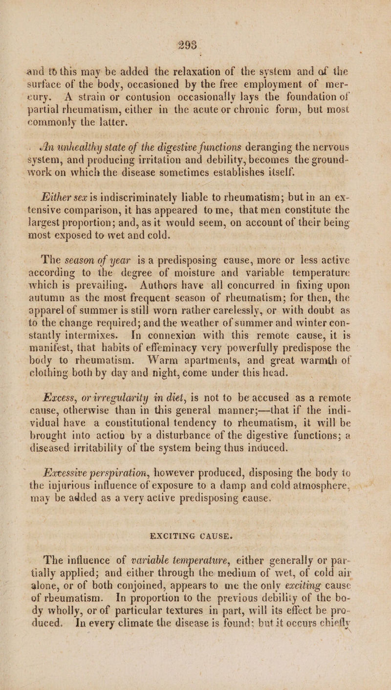 and to this may be added the relaxation of the system and of the surface of the body, occasioned by the free employment of mer- eury. A strain or contusion occasionally lays the foundation of partial rheumatism, either in the acute or chronic form, but most commonly the latter. in unhealthy state of the digestwe functions deranging the nervous system, and producing irritation and debility, becomes the ground- work on which the disease sometimes establishes itself. Either sex is indiscriminately liable to rheumatism; but in an ex- tensive comparison, it has appeared tome, that men constitute the largest proportion; and, as it would seem, on account of their being most exposed to wet and cold. The season of year is a predisposing cause, more or less active according to the degree of moisture and variable temperature which is prevailing. Authors have all concurred in fixing upon autumn as the most frequent season of rheumatism; for then, the apparel of summer is still worn rather carelessly, or with doubt as to the change required; and the weather of summer and winter con- stantly intermixes. In connexion with this remote cause, it is manifest, that habits of effeminacy very powerfully predispose the — body to rheumatism. Warm apartments, and great warmth of clothing both by day and night, come under this head. Excess, or irregularity ly im diet, is not to be accused as a remote cause, otherwise “than in this general manner;—that if the indi- vidual have a constitutional tendency to rheumatism, it will be brought into action by a disturbance of the digestive functions; a diseased irritability of the system being thus induced. Excessive perspiration, however produced, disposing the body to the injurious influence of exposure to a damp and cold atmosphere, may be added as a very active predisposing eause. EXCITING CAUSE. The influence of variable temperature, either generally or par- tially applied; and either through the medium of wet, of cold air alone, or of both conjoined, appears to me the only exciting cause of rheumatism. In proportion to the previous debility of the bo- dy wholly, or of particular textures in part, will its effect be pro- duced. In every climate the disease is found; but it occurs chiefly