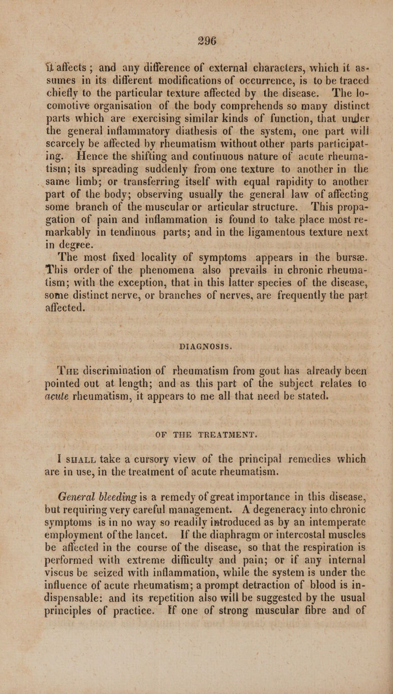 it affects ; and any difference of external characters, which it as- sumes in its different modifications of occurrence, is to be traced chiefly to the particular texture affected by the disease. The lo- comotive organisation of the body comprehends so many distinct parts which are exercising similar kinds of function, that under the general inflammatory diathesis of the system, one part will scarcely be affected by rheumatism without other parts participat- ing. Hence the shifting and continuous nature of acute rheuma- tism; its spreading suddenly from one texture to another in the same limb; or transferring itself with equal rapidity to another part of the body; observing usually the general law of affecting some branch of the muscular or articular structure. This propa- gation of pain and inflammation is found to take place most re- markably in tendinous parts; and in the ligamentous texture next in degree. The most fixed locality of symptoms appears in the hike, This order of the phenomena also prevails in chronic rheuma- tism; with the exception, that in this latter species of the disease, some distinct nerve, or branches of nerves, are frequently the part affected. DIAGNOSIS. ‘Tue discrimination of rheamatism from gout has already been pointed out at length; and as this part of the subject relates to acule rheumatism, it appears to me all that need be stated. OF THE TREATMENT. I SHALL take a cursory view of the principal remedies which are in use, in the treatment of acute rheumatism. General bleeding is a remedy of great importance in this disease, but requiring very careful management. A degeneracy into chronic symptoms is in no way so readily introduced as by an intemperate employment ofthe lancet. If the diaphragm or intercostal muscles be affected in the course of the disease, so that the respiration is performed with extreme difficulty and pain; or if any internal viscus be seized with inflammation, while the system is under the influence of acute rheumatism; a prompt detraction of blood is in- dispensable: and its repetition also will be suggested by the usual principles of practice. If one of strong muscular fibre and of