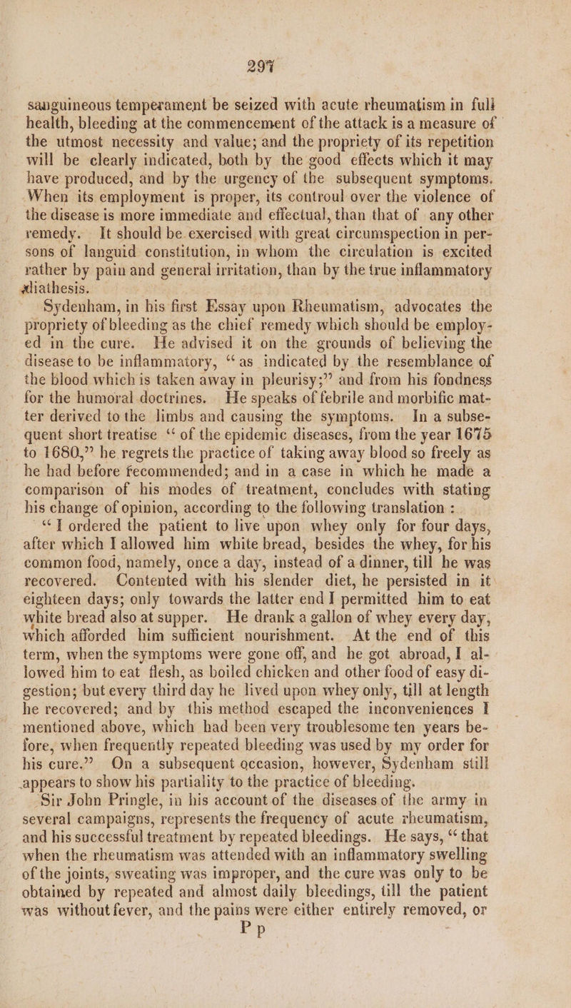 29% sauguineous temperament be seized with acute rheumatism in full health, bleeding at the commencement of the attack is a measure of the utmost necessity and value; and the propriety of its repetition will be clearly indicated, both by the good effects which it may have produced, and by the urgency of the subsequent symptoms. When its employment is proper, its controul over the violence of the disease is more immediate and effectual, than that of any other remedy. It should be exercised with great circumspection in per- sons of languid constitution, in whom the circulation is excited rather by pain and general irritation, than by the true inflammatory aliathesis. Sydenham, in his first Essay upon Rheumatism, advocates the propriety of bleeding as the chief remedy which should be employ- ed in the cure. He advised it on the grounds of believing the disease to be inflammatory, ‘‘as indicated by the resemblance of the blood which is taken away in pleurisy;” and from his fondness for the humoral doctrines. He speaks of febrile and morbific mat- ter derived tothe limbs and causing the symptoms. In a subse- quent short treatise ‘‘ of the epidemic diseases, from the year 1675 to 1680,” he regrets the practice of taking away blood so freely as he had before fecommended; and in a case in which he made a _ comparison of his modes of treatment, concludes with stating his change of opinion, according to the following translation : ~“ T ordered the patient to live upon whey only for four days, after which I allowed him white bread, besides the whey, for his common food, namely, once a day, instead of a dinner, till he was recovered. Contented with his slender diet, he persisted in it: eighteen days; only towards the latter end I permitted him to eat white bread also at supper. He drank a gallon of whey every day, which afforded him sufficient nourishment. At the end of this term, when the symptoms were gone off, and he got abroad, I al- lowed him to eat flesh, as boiled chicken and other food of easy di- gestion; but every third day he lived upon whey only, till at length he recovered; and by this method escaped the inconveniences I mentioned above, which had been very troublesome ten years be- fore, aioe frequently repeated bleeding was used by my order for his cure.” On a subsequent occasion, however, Sydenham still appears to show his partiality to the practice of bleeding. Sir John Pringle, in his account of the diseases of the army in several campaigns, represents the frequency of acute rheumatism, and his successful treatment by repeated bleedings. He says, “ that when the rheumatism was attended with an inflammatory swelling of the joints, sweating was improper, and the cure was only to be obtained by repeated and almost daily bleedings, ull the patient was without fever, and the pains were either entirely removed, or Pp