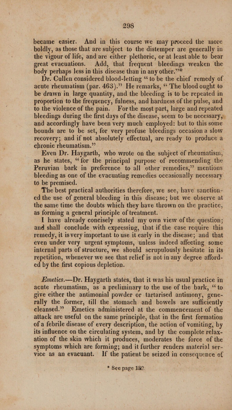 became easier. And in this course we may proceed the more boldly, as those that are subject to the distemper are generally in the vigour of life, and are either plethoric, or at least able to bear great evacuations. Add, that frequent bleedings weaken the body perhaps less in this disease than in any other.””* Dr. Cullen considered blood-letting “to be the chief remedy of acute rheumatism (par. 463).” He remarks, “‘ The blood ought to be drawn in large quantity, and the bleeding is to be repeated in proportion to the frequency, fulness, and hardness of the pulse, and to the violence of the pain. For the mostipart, large and repeated bleedings during the first days of the disease, seem to be necessary, and accordingly have been very much employed: but to this some bounds are to be set, for very profuse bleedings occasion a slow recovery; and if not absolutely effectual, are ready to produce a chronic rheumatism.” Even Dr. Haygarth, who wrote on the subject of rheumatism, as he states, “for the principal purpose of recommending the Peruvian bark in preference to all other remedies,” mentions bleeding as one of the evacuating remedies occasionally necessary to be premised. The best practical authorities therefore, we see, have sanction- ed the use of general bleeding in this disease; but we observe at the same time the doubts which they have thrown on the pmarnite, as forming a general principle of treatment. I have already concisely stated my own view of the question; and shall conclude with expressing, that if the case require this remedy, it is very important to use it early in the disease; and that even under very urgent symptoms, unless indeed affecting some internal parts of structure, we should scrupulously hesitate in its repetition, whenever we see that relief is not in any aan afford- ed by the first copious depletion. Emetics.—Dr. Haygarth states, that it was his usual practice in | acute rheumatism, as a preliminary to the use of the bark, “to give either the antimonial powder or tartarised antimony, gene- rally the former, till the stomach and bowels are sufficiently cleansed.” Emetics administered at the commencement of the attack are useful on the same principle, that in the first formation of a febrile disease of every description, the action of vomiting, by its influence on the circulating system, and by the complete relax- ation of the skin which it produces, moderates the force of the symptoms which are forming; and it further renders material ser- vice as an evacuant. If the patient be seized in consequence of * See page 182.