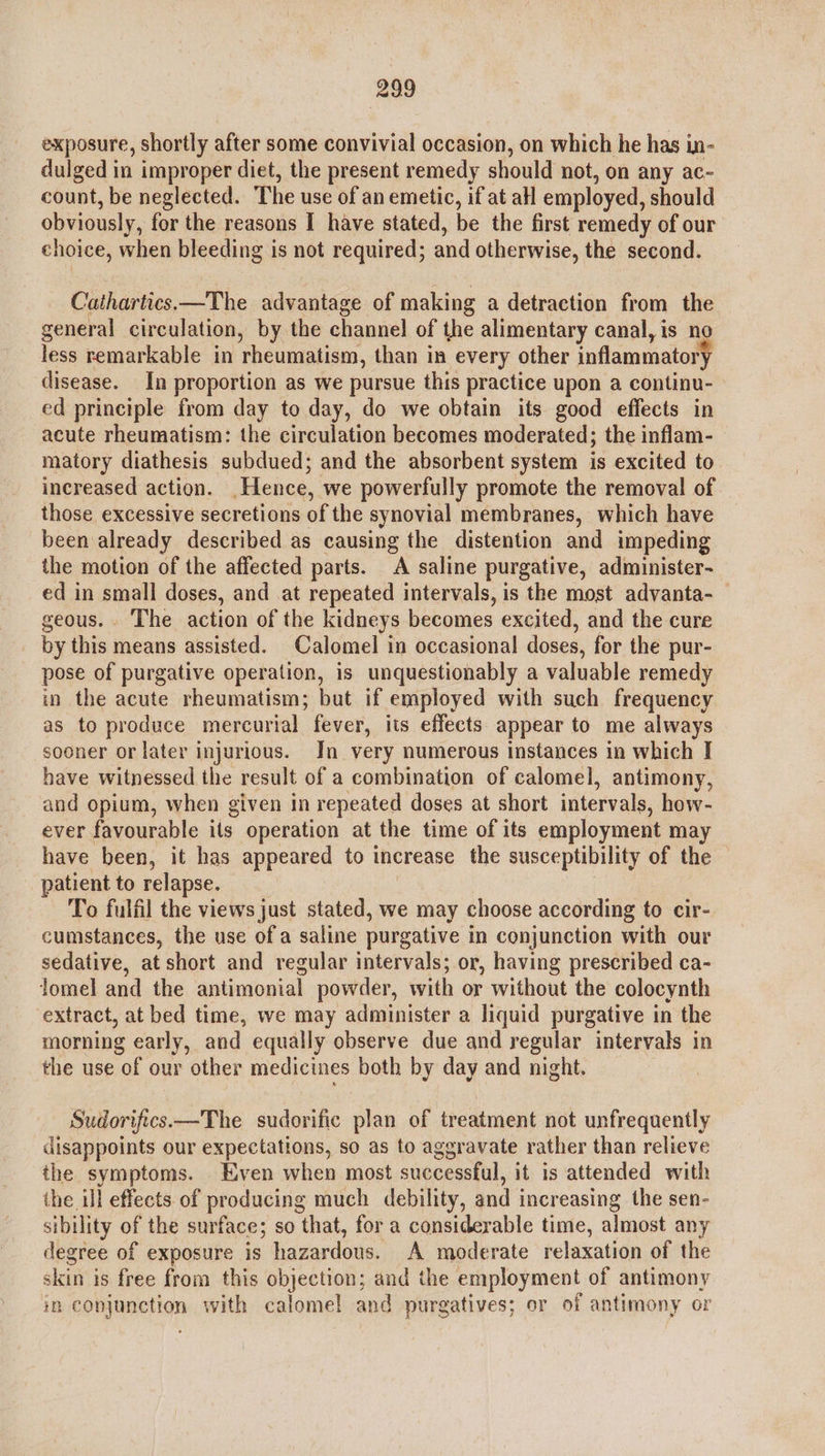 exposure, shortly after some convivial occasion, on which he has in- dulged in improper diet, the present remedy should not, on any ac- count, be neglected. The use of an emetic, if at all employed, should obviously, for the reasons I have stated, be the first remedy of our choice, when bleeding is not required; and otherwise, the second. Cathartics—The advantage of making a detraction from the general circulation, by the channel of the alimentary canal, is no less remarkable in rheumatism, than in every other inflammator y disease. In proportion as we pursue this practice upon a continu- ed principle from day to day, do we obtain its good effects in acute rheumatism: the circulation becomes moderated; the inflam- matory diathesis subdued; and the absorbent system is excited to increased action. ‘Hence, we powerfully promote the removal of those excessive secretions of the synovial membranes, which have been already described as causing the distention and impeding the motion of the affected parts. A saline purgative, administer- ed in small doses, and at repeated intervals, is the most advanta- geous.. The action of the kidneys becomes excited, and the cure by this means assisted. Calomel in occasional doses, for the pur- pose of purgative operation, is unquestionably a valuable remedy in the acute rheumatism; but if employed with such frequency as to produce mercurial fever, its effects appear to me always sooner or later injurious. In very numerous instances in which I have witnessed the result of a combination of calomel, antimony, and opium, when given in repeated doses at short intervals, how- ever favourable its operation at the time of its employment may have been, it has appeared to increase the susceptibility of the — patient to relapse. To fulfil the views just stated, we may choose according to cir- cumstances, the use of a saline purgative in conjunction with our sedative, at short and regular intervals; or, having prescribed ca- Jomel and the antimonial powder, with or without the colocynth extract, at bed time, we may administer a liquid purgative in the morning early, and equally observe due and regular intervals in the use of our other medicines both by day and night. Sudorifics.—The sudorific plan of treatment not unfrequently disappoints our expectations, so as to aggravate rather than relieve the symptoms. Even when most successful, it 1s attended with the ill effects of producing much debility, and i increasing the sen- sibility of the surface; so that, for a considerable time, almost any degree of exposure is hazardous. A moderate relaxation of the skeiti' is free from this objection; and the employment of antimony in conjumatiqn with calomel and purgatives; or of anaanOny or
