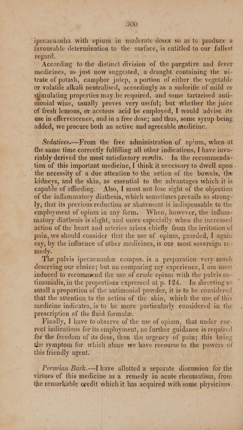 “ipecacuanha with opium in moderate doses so as to produce a favourable determination to the surface, is entitled to our fullest regard. According to the distinct division of the purgative and fever medicines, as just now suggested, a draught containing the ni- trate of potash, camphor julep, a portion of either the ‘vegetable or volatile alkali neutralised, accordingly as a sudorific of mild or stimulating properties may be required, and some tartarised anti- monial wine, usually proves very useful; but whether the juice of fresh lemons, or acetous acid be employed, I would advise its use in effervescence, and in a free dose; and thus, some syrup being added, we procure both an active and agreeable medicine. Sedatives—F rom the free administration of op'um, when at the same time correctly fulfilling all other indications, I have inva- riably derived the most satisfactory results. In the recommenda- tion of this important medicine, I think it necessary to dwell upon . the necessity of a due attention to the action of the bowels, the kidneys, and the skin, as essential to the advantages which it is capable of affording. Also, 1 must not lose sight of the objection of the inflammatory diathesis, which sometimes prevails so strong- ly, that its previous reduction or abatement is indispensable to the employment of opium in any form. When, however, the inflam- matory diathesis is slight, and more especially when the increased action of the heart and arterics arises chiefly from the irritation of pain, we should consider that the use of opium, guarded, I again say, by the influence of other medicines, is our most sovereign re- medy. The pulvis tpecacuanhe compos. is a preparation very much deserving our choice; but on comparing my experience, | am most induced to recommend the use of crude epium with the pulvis an- timonialis, in the proportions expressed at p. 124. In directing so small a proportion of the antimonial powder, it is to be considered that the attention to the action of the skin, which the use of this medicine indicates, is to be more- particularly gop in the prescription of the ‘fluid formule. Finally, I have to observe of the use of Hho that under cor- rect indications for its employment, no further guidance is required for the freedom of its dose, than the urgency of pain; this being the symptom for which alone we have recourse to the powers of this — agent. Peruvian Bark. —I have allotted a separate discussion for the virtues of this medicine as a remedy in acute rheumatism, from. the remarkable cyedit which it has acquired with some physicians.