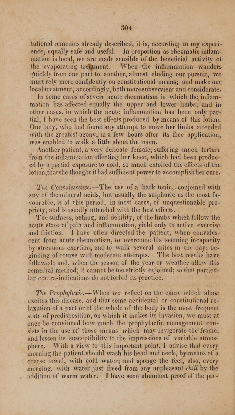 tutional remedies already described, itis, according to my experi- ence, equally safe and useful. In proportion as rheumatic inflam- mation is local, we are made sensible of the beneficial activity of ihe evaporating (réatment. When the inflammation wanders quickly trom one part to another, almost eluding our pursuit, we must rely more confidently on constitutional means; and make our. local treatment, accordingly, both more subservient and considerate. In some cases of severe acute rheumatism in which the, inflam- mation has affected equally the upper and lower limbs; and in other cases, in which the acute inflammation has been only par- tial, I have scen the best effects produced by means of this lotion. One! lady, whe had found any attempt to move her limbs attended with the greatest agony, ina few hours after its free application; was enabled to walk a little about the room. Another patient, a very delicate female, suffering much torture from the inflammation affecting her knee, which had been produc- — ed by a partial exposure to cold, so much extolled the effects of the lotion, that she thought it had sufficient power to accomplish her cure. The ¢ i ohcdentence —The use of a bark tonic, conjoined with any of the mineral acids, but usually the sulphuric as the most fa- vourable, is at this period, in most cases, of unquestionable pro- priety, and’ is usually attended with the best effects. The stiffness, aching, and debility, of the limbs which follow the acute state of pain and inflamination, yield only to active exercise and friction. Ihave often directed the patient, when convales- cent from acute rheumatism, to overcome his seeming incapacity : by strenuous exertion, and to walk several miles in the day; be- sinning of course with moderate attempts. The best resulfs have | followed; and, when the season of the year or weather allow this remedial met thod, it cannot be too strictly enjoined; so that particu- lar contra-indications do not forbid its practice. The Prophylacis. —When we refebt on the cause whieh alone. excites this disease, and that some accidental or constitutional re- laxation of a part or of the whole of the body is the most frequent state of predisposition, on which it makes its invasion, we must at. once be convinced how much the prophylactic management con- sists in the use of those means which may invigorate the frame, and lessen its susceptibility to the impressions of variable atmos- phere. With a view to this important point, I advise that every morning the patient should wash his head and neck, by means of a coarse towel, with cold water; and sponge the feet; also, every morning, with water just freed from any unpleasant chill by the addition of warm water. I have seen abundant proof of the pre-