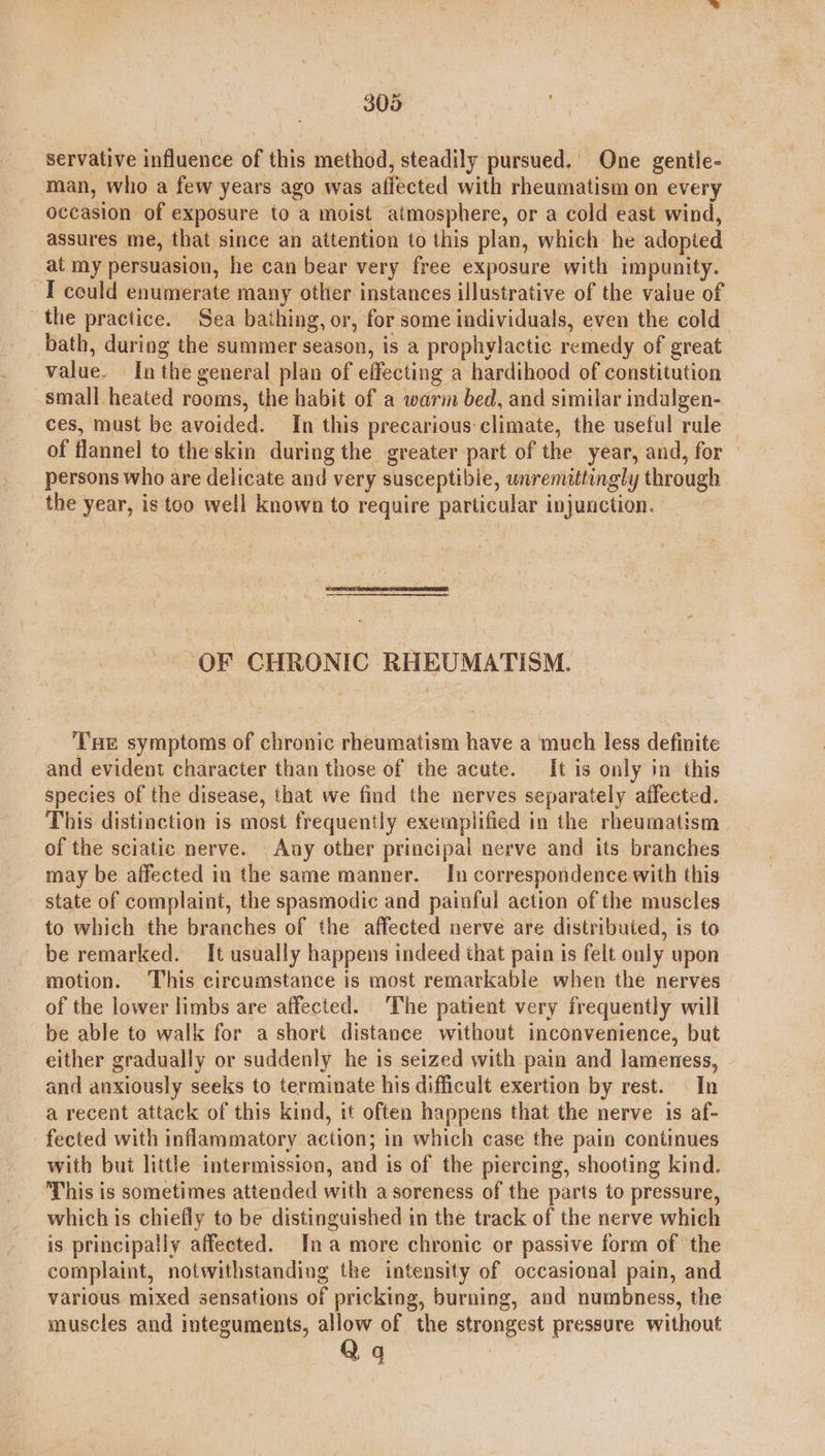 servative influence of this method, steadily pursued. One gentle- man, who a few years ago was affected with rheumatism on every occasion of exposure to a moist atmosphere, or a cold east wind, assures me, that since an attention to this plan, which he adopted at my persuasion, he can bear very free exposure with impunity. I could enumerate many other instances illustrative of the value of the practice. Sea bathing, or, for some individuals, even the cold” bath, during the summer season, is a prophylactic remedy of great value. In the general plan of effecting a hardihood of constitution small heated rooms, the habit of a warm bed, and similar indulgen- ces, must be avoided. In this precarious climate, the useful rule of flannel to the skin during the greater part of the year, and, for persons who are delicate and very susceptible, unremittingly through the year, is too well known to require particular injunction.  “OF CHRONIC RHEUMATISM. ‘THe symptoms of chronic rheumatism have a ‘much less definite and evident character than those of the acute. It is only in this species of the disease, that we find the nerves separately affected. This distinction is most frequently exemplified in the rheumatism of the sciatic nerve. Any other principal nerve and its branches may be affected in the same manner. In correspondence with this state of complaint, the spasmodic and painful action of the muscles to which the branches of the affected nerve are distributed, is to be remarked. It usually happens indeed that pain is felt only upon motion. This circumstance is most remarkable when the nerves of the lower limbs are affected. The patient very frequently will be able to walk for a short distance without inconvenience, but either gradually or suddenly he is seized with pain and lameness, and anxiously seeks to terminate his difficult exertion by rest. In a recent attack of this kind, it often happens that the nerve is af- fected with inflammatory action; in which case the pain continues with but little intermission, and is of the piercing, shooting kind. This is sometimes attended with a soreness of the parts to pressure, which is chiefly to be distinguished in the track of the nerve which is principally affected. Ina more chronic or passive form of the complaint, notwithstanding the intensity of occasional pain, and various mixed sensations of pricking, burning, and numbness, the muscles and integuments, allow of the strongest pressure without Qq