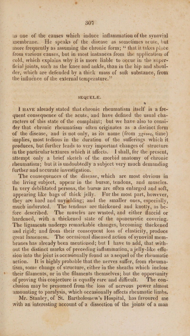 as one of the causes which induce inflammation of the synovial membrane. He speaks of the disease as sometimes acuie, but more frequently as assuming the chronic form; “ that it takes plate from various causes, but in “most instances from the application of — cold, which explains why it is more liable to occur in the super- ficial joints, such as the knee and ankle, than in the hip and shoul- der, which are defended by a thick mass of soft substance, from the influence of the external femperalare- ig SEQUELE. 4 I nave already stated that Shiai rheumatism itself is a fre- quent consequence of the acute, and have defined the usual cha- racters of this state of the complaint; but we have also to consi- der that chronic rheumatism often originates as a distinct form of the disease, and is not only, as its name (from yeovs, time) implies, most tedious in the duration of the sufferings which it produces, but further leads to very important changes of structure in the particular textures which it affects. I shall, for the present, attempt only a brief sketch of the morbid anatomy of chronic vheumatism; but it is undoubtedly a subject very much demanding further and accurate investigation. The consequences of the disease, which are most obvious in the living subject, appear in the burs, tendons, and muscles. {n very debilitated persons, the burse are often enlarged and soft, appearing like bags of thick jelly. For the most part, however, they are hard and unyielding; and the smaller ones, especially, much indurated. The tendons are thickened and knotty, as be- fore described. ‘The muscles are wasted, and either flaccid or hardened, with a thickened siate of the aponeurotic covering. The ligaments undergo remarkabie changes, becoming thickened and rigid; and from their consequent loss of elasticity, produce great lameness. The occasional diseased action of synovial mem- branes has already been mentioned; but I have to add, that with- out the distinct marks of preceding inflammation, a jelly-like effu- sion into the joint is occasionally found as a sequel of the rheumatic action. It is highly probable that the nerves suffer, from rheuma- tism, some change of structure, either in the sheaths which inclose their filaments, or in the filaments themselves; but the opportunity of proving this conjecture is equally rare and difficult. The con- clusion may be presumed from the loss of nervous power almost amounting to paralysis, which occasionally affects rheumatic limbs. Mr. Stanley, of St. Bartholomew’s Hospital, has favoured me with an interesting account of a dissection of the joints of a man \