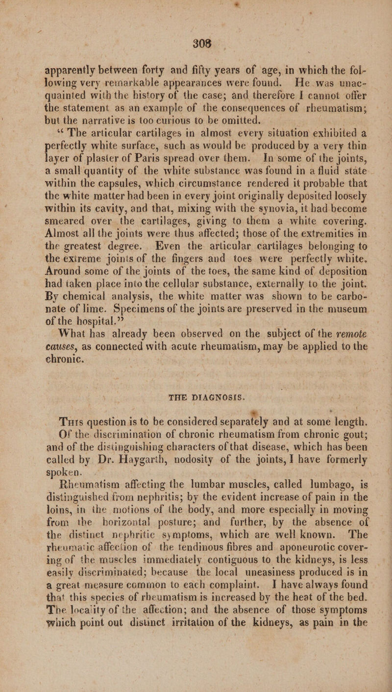 apparently between forty and fifty years of age, in which the fol- lowing very remarkable appearances were found. He was unac- - quainted with the history of the case; and therefore I cannot offer the statement as an example of the consequences of rheumatism; but the narrative is too curious to be omitted. ‘The articular cartilages in almost every situation exhibited a perfectly white surface, such as would be produced by a very thin layer of plaster of Paris spread over them. In some of the joints, a small quantity of the white substance was found in a fluid state. within the capsules, which circumstance rendered it probable that the white matter had been in every joint originally deposited loosely within its cavity, and that, mixing with the synovia, it had become smeared over the cartilages, giving to them a white covering. Almost all the joints were thus affected; those of the extremities in the greatest degree. Even the articular cartilages belonging to the exireme joints of the fingers and toes were perfectly white. Around some of the joints of the toes, the same kind of deposition had taken place into the cellular substance, externally to the joint. By chemical analysis, the white matter was shown to be carbo- nate of lime. Specimens of the joints are preserved in the museum of the hospital.” What has already been observed on the subject of the remote causes, as connected with acute rheumatism, may be applied to the chronic. | THE DIAGNOSIS. Tuts question is to be considered separately and at some length. Of the discrimination of chronic rheumatism from chronic gout; and of the distinguishing characters of that disease, which has been called by Dr. Haygarth, nodosity of the joints, I have formerly spoken. - Rheumatism affecting the lumbar muscles, called lumbago, is distinguished from nephritis; by the evident increase of pain in the loins, in the motions of the body, and more especially in moving from the horizontal posture; and further, by the absence of the distinct nephritic symptoms, which are well known. The rheumatic affection of the tendinous fibres and aponeurotic cover- ing of the muscles immediately contiguous to the kidneys, is less easily discriminated; because the local uneasiness produced is in a great measure common to each complaint. I have always found that this species of rheumatism is increased by the heat of the bed. The loca! ity of the affection; and the absence of those symptoms which point out distinct irritation of the kidneys, as pain in the