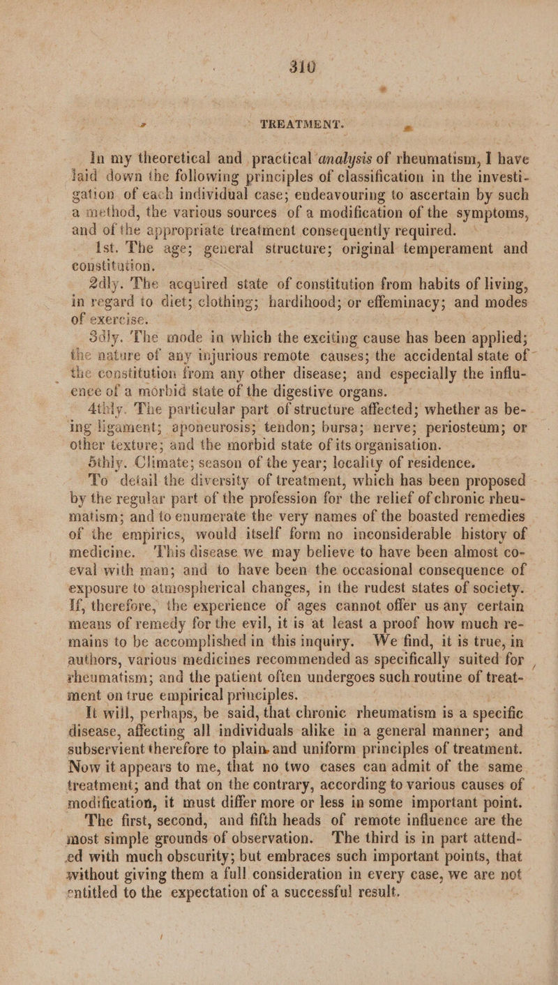 310° Fae | TREATMENT. é In my theoretical and_ practical analysis of rheumatism, I have laid down the following principles of classification in the investi- gation of each individual case; endeavouring to ascertain by such a method, the various sources. of a modification of the symptoms, at of the appropriate treatment consequently required. Ist. The age; general structure; original cekapeeeient and constitution, 2dly. The acquired state of constitution from habits of living, in regard to diet; clothing; hardihood; or effeminacy; and modes of exercise! 3dly. The mode ia which the ads cause has been applied; the nature of any injurious remote causes; the accidental state of ~ _ the constitution from any other disease; and especially the influ- as of a morbid state of the digestive organs. _ Atbiy. The particular part of structure ~aflected; whether as be- ing ligament; aponeurosis; tendon; bursa; nerve; periosteum; or other texture; and the morbid state of its organisation. 5thly. Climate; season of the year; locality of residence. 7 To detail the diversity of treatment, which has been proposed - by the regular part of the profession for the relief of chronic rheu- matism; and to enumerate the very names of the boasted remedies of ihe empirics, would itself form no inconsiderable history of medicine. This disease we may believe to have been almost co- eval with man; and to have been the occasional consequence of exposure to atmospherical changes, in the rudest states of society. If, therefore, the experience of ages cannot offer us any certain means of remedy for the evil, it is at least a proof how much re- mains to be accomplished i in this i inquiry. We find, it is true, in authors, various medicines recommended as specifically suited for , rheumatism; and the patient often undergoes such routine of treat- ment on true empirical principles, It will, perhaps, be said, that chronic rheumatism is a specific disease, affecting all individuals. alike in a general manner; and subservient therefore to plain. and uniform principles of treatment. Now it appears to me, that no two cases can admit of the same treatment; and that on the contrary, according to various causes of modification, it must differ more or less in some important point. The first, second, and fifth heads of remote influence are the most simple grounds of observation. The third is in part attend- ed with much obscurity; but embraces such important points, that without giving them a full consideration in every case, we are not entitled to the expectation of a successful result.