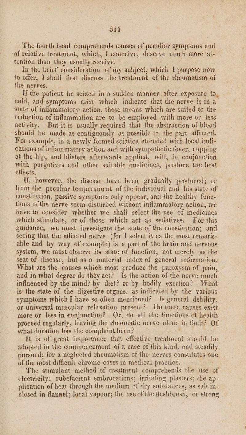 3il The fourth head comprehends causes of peculiar symptoms and of relative treatment, which, I conceive, deserve much more ‘at- | tention than they usually receive. = In the brief consideration of my subject, which I purpose now to offer, I shall first discuss the treatment of the rheumatism of the nerves. : ei Ifthe patient be seized in a sudden manner after exposure to, cold, and symptoms arise which indicate that the nerve is in a state of inflammatory action, those means which are suited to the reduction of inflammation are to be employed with more or less activity. But it is usually required that the abstraction of blood should be made as contiguously as possible to the part affected. Yor example, in a newly formed sciatica attended with local indi- cations of inflammatory action and with sympathetic fever, cupping at the hip, and blisters afterwards applied, will, in conjunction with purgatives and other suitable medicines, produce the best effects, | ) If, however, the disease have been gradually produced; or from the peculiar temperament of the individual and his state of constitution, passive symptoms only appear, and the healthy func- tions of the nerve seem disturbed without inflammatory action, we have to consider whether we shall select the use of medicines which stimulate, or of those which act as sedatives. For this guidance, we must investigate the state of the constitution; and seeing that the affected nerve (for I select it as the most remark- able and by way of example) is a part of the brain and nervous system, we must observe its state of function, not merely as the seat of disease, but as a material index of general information. What are the causes which most produce the paroxysm of pain, and in what degree do they act? Is the action of the nerve much influenced by the mind? by diet? or by bodily exertion? What is‘ the state of the digestive organs, as indicated by the various symptoms which I have so often mentioned? Is generai debility, or universal muscular relaxation present? Do these causes exist. more or less in conjunction? Or, do all the functions of health proceed regularly, leaving the rheumatic nerve alone in fault? Of what duration has the complaint been? It is of great importance that effective treatment should be adopted in the commencement of a case of this kind, and steadily. _ pursued; for a neglected rheumatism of the nerves constitutes one of the most difficult chronic cases in medical practice. The stimulant method of treatment comprehends the use of electrieity; rubefacient embrocations; irritating plasters; the ap- plication of heat through the medium of dry subsiances, as salt in- closed in flannel; local vapour; the use of the fleshbrush, or strong