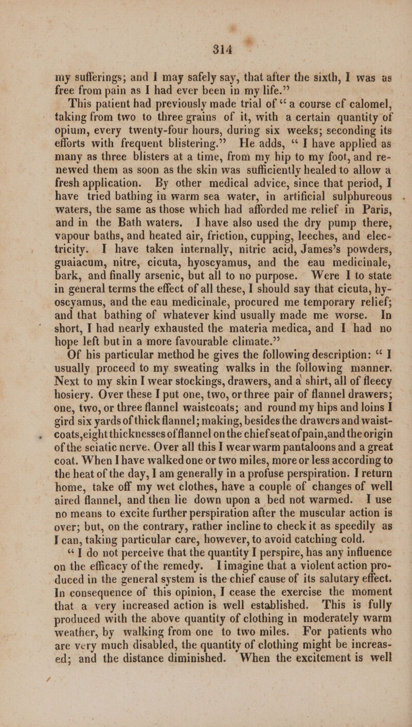 “BK 314 my sufferings; and I may safely say, that after the sixth, I was as free from pain as I had ever been in my life.” | This patient had previously made trial of ‘a course cf calomel, taking from two to three grains of it, with a certain quantity of opium, every twenty-four hours, during six weeks; seconding its efforts with frequent blistering.” He adds, ‘* I have applied as many as three blisters at a time, from my hip to my foot, and re- newed them as soon as the skin was sufficiently healed to allow a fresh application. By other medical advice, since that period, I have tried bathing in warm sea water, in artificial sulphureous waters, the same as those which had afforded me relief in Paris, and in the Bath waters. I have also used the dry pump there, vapour baths, and heated air, friction, cupping, leeches, and elec- tricity. I have taken internally, nitric acid, James’s powders, guaiacum, nitre, cicuta, hyoscyamus, and the eau medicinale, bark, and finally arsenic, but all to no purpose. Were I to state in general terms the effect of all these, I should say that cicuta, hy- oscyamus, and the eau medicinale, procured me temporary relief; and that bathing of whatever kind usually made me worse. In short, I had nearly exhausted the materia medica, and I had neo hope left but in a more favourable climate.” Of his particular method he gives the following description: “ I usually proceed to my sweating walks in the following manner. Next to my skin I wear stockings, drawers, and a shirt, all of fleecy hosiery. Over these I put one, two, or three pair of flannel drawers; one, two, or three flannel waistcoats; and round my hips and loins I gird six yards of thick flannel; making, besides the drawers and waist- coats,eight thicknesses of flannel onthe chiefseat of pain,and the origin of the sciatic nerve. Over all this I wear warm pantaloons and a great coat. When I have walked one or two miles, more or less according to the heat of the day, I am generally in a profuse perspiration. I return home, take off my wet clothes, have a couple of changes of well aired flannel, and then lie down upon a bed not warmed. I use no means to excite further perspiration after the muscular action is over; but, on the contrary, rather incline to check it as speedily as I can, taking particular care, however, to avoid catching cold. ‘¢T do not perceive that the quantity I perspire, has any influence on the efficacy of the remedy. Limagine that a violent action pro- duced in the general system is the-chief cause of its salutary effect. In consequence of this opinion, I cease the exercise the moment that a very increased action is well established. This is fully produced with the above quantity of clothing in moderately warm weather, by walking from one to two miles. For patients who are very much disabled, the quantity of clothing might be increas- ed; and the distance diminished. When the excitement is well