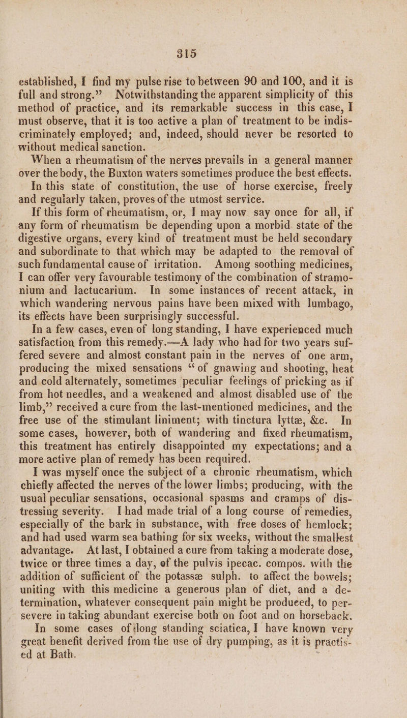 J1d established, I find my pulse rise to between 90 and 100, and it is full and strong.”? Notwithstanding the apparent simplicity of this method of practice, and its remarkable success in this case, I must observe, that it is too active a plan of treatment to be indis- criminately employed; and, indeed, should never be resorted to without medical sanction. When a rheumatism of the nerves prevails in a general manner over the body, the Buxton waters sometimes produce the best effects. In this state of constitution, the use of horse exercise, freely and regularly taken, proves of the utmost service. If this form of rheumatism, or, I may now say once for all, if any form of rheumatism be depending upon a morbid. state of the digestive organs, every kind of treatment must be held secondary and subordinate to that which may be adapted to the removal of such fundamental cause of irritation. Among soothing medicines, I can offer very favourable testimony of the combination of stramo- nium and lactucarium. In some instances of recent attack, in which wandering nervous pains have been mixed with lumbago, its effects have been surprisingly successful. In a few cases, even of long standing, | have experienced much satisfaction from this remedy.—A lady who had for two years suf- fered severe and almost constant pain in the nerves of one arm, producing the mixed sensations ‘‘of gnawing and shooting, heat and cold alternately, sometimes peculiar feelings of pricking as if from hot needles, and a weakened and almost disabled use of the limb,” received acure from the last-mentioned medicines, and the free use of the stimulant liniment; with tinctura lytte, &amp;c. In some cases, however, both of wandering and fixed rheumatism, this treatment has entirely disappointed my expectations; and a more active plan of remedy has been required. I was myself once the subject of a chronic rheumatism, which chiefly affected the nerves of the lower limbs; producing, with the usual peculiar sensations, occasional spasms and cramps of dis- tressing severity. I had made trial of a long course of remedies, especially of the bark in substance, with free doses of hemlock; and had used warm sea bathing for six weeks, without the smallest advantage. Atlast, I obtained a cure from taking a moderate dose, twice or three times a day, of the pulvis ipecac. compos. with the addition of sufficient of the potasse sulph. to affect the bowels; uniting with this medicine a generous plan of diet, and a de- termination, whatever consequent pain might be produeed, to per- severe in taking abundant exercise both on foot and on horseback. In some cases ofslong standing sciatica, I have known very great benefit derived from the use of dry pumping, as it is practis- ed at Bath. see
