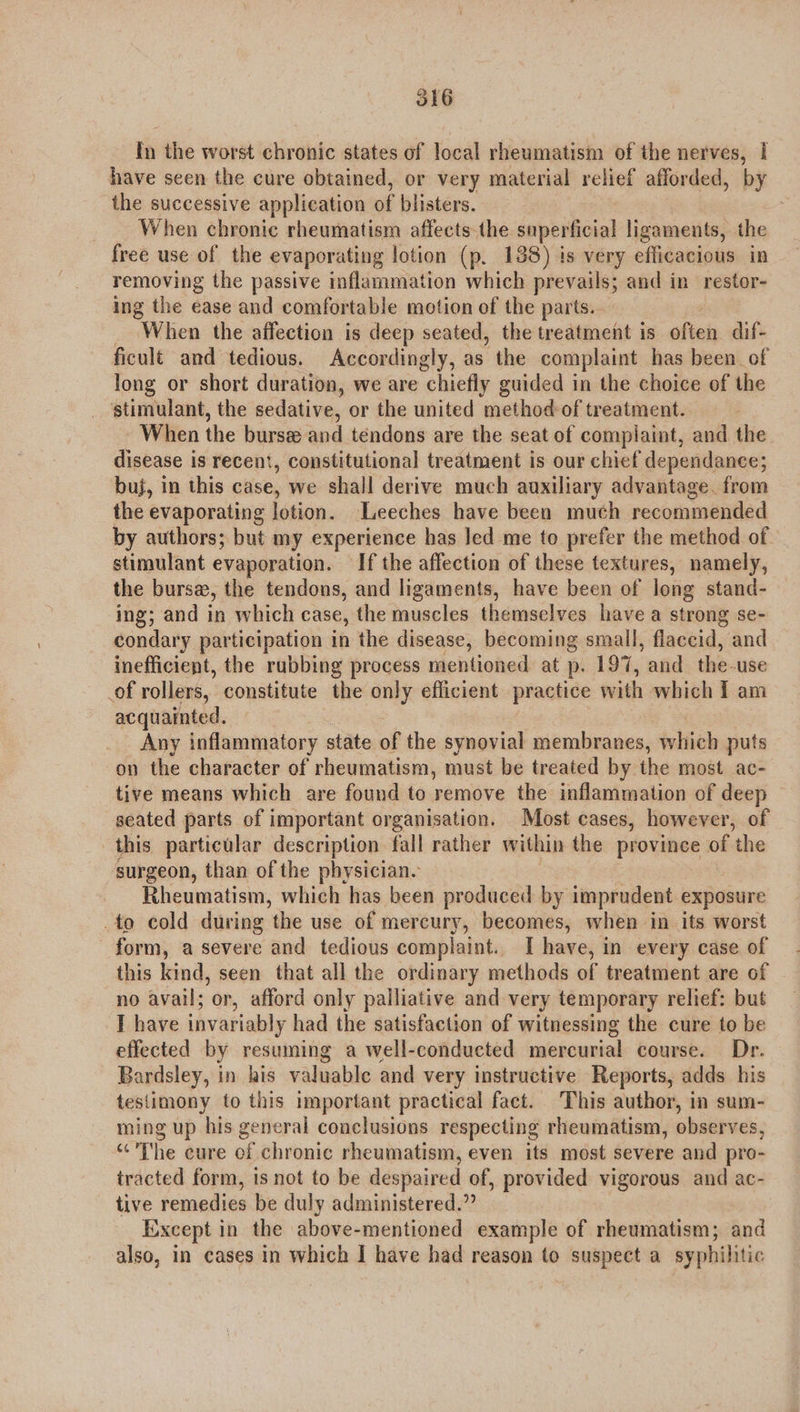 olG In the worst chronic states of local rheumatism of the nerves, | have seen the cure obtained, or very material relief afforded, by the successive application of blisters. When chronic rheumatism affects the superficial ligaments, the free use of the evaporating lotion (p. 138) is very efficacious in removing the passive inflammation which prevails; and in restor- ing the ease and comfortable motion of the parts. When the affection is deep seated, the treatment is ofeeis dif- ficult and tedious. Accordingly, as the complaint has been of long or short duration, we are chiefly guided in the choice of the stimulant, the sedative, or the united method of treatment. When the burse and tendons are the seat of complaint, and the disease is recent, constitutional treatment is our chief dependance; buj, in this case, we shall derive much auxiliary advantage. from the evaporating lotion. Leeches have been much recommended by authors; but my experience has led me to prefer the method of. stimulant evaporation. If the affection of these textures, namely, the burse, the tendons, and ligaments, have been of long stand- ing; and in which case, the muscles themselves have a strong se- condary participation in the disease, becoming small, flaccid, and inefficient, the rubbing process mentioned at p. 197, and the-use of rollers, constitute the only efficient practice with which T am acquainted. Any inflammatory state of the synovial membranes, which puts on the character of rheumatism, must be treated by the most ac- tive means which are found to remove the inflammation of deep seated parts of important organisation. Most cases, however, of this particular description fall rather within the province of the surgeon, than of the physician. Rheumatism, which has been produced by imprudent exposure to cold during ‘the use of mercury, becomes, when in its worst form, a severe and tedious complaint. I have, in every case of this kind, seen that all the ordinary methods of treatment are of no avail; or, afford only palliative and very temporary relief: but I have invariably had the satisfaction of witnessing the cure to be effected by resuming a well-conducted mercurial course. Dr. Bardsley, in his valuable and very instructive Reports, adds his testimony to this important practical fact. This author, in sum- ming up his general conclusions respecting rheumatism, observes, “The cure of chronic rheumatism, even its most severe and pro- tracted form, is not to be despaired of, provided vigorous and ac- tive remedies be duly administered.” Except in the above-mentioned example of rheumatism; and also, in cases in which I have had reason to suspect a syphilitic