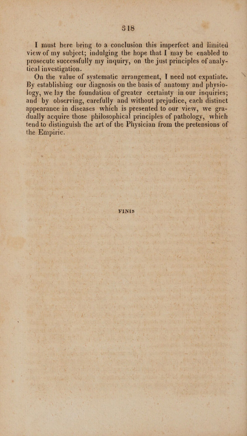 018 I must here bring to a conclusion this imperfect and limited view of my subject; indulging the hope that I may be enabled to prosecute successfully my inquiry, on the just principles of analy- tical investigation. On the value of systematic arrangement, I need not expatiate. By establishing our diagnosis on the basis of anatomy and physio- logy, we lay the foundation of greater certainty in our inquiries; and by observing, carefully and without prejudice, each distinct appearance in diseases which is presented to our view, we gra- dually acquire those philosophical principles of pathology, which tend to distinguish the art of the Physician from the pretensions of the Empiric. FINIS