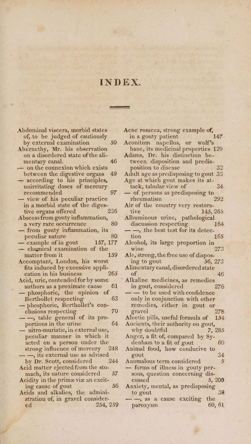 | Abdominal viscera, morbid states of, to be judged of cautiously by external examination 50 Abernethy, Mr. his observation on a disordered state of the ali- mentary canal, 46 -— on the connexion which exists between the digestive organs 49 —— according to his principles, unirritating doses of mercury recommended oT — view of his peculiar practice in a morbid state of the diges- tive organs offered 236 Abscess from gouty inflammation, a very rare occurrence 80 — from gouty inflammation, its peculiar nature 80 — example of in gout Lor 877. -— chemical examination of the matter from it Accomptant, London, his worst fits induced by excessive appli- cation in his business 265 Acid, uric, contended for by some authors as a proximate cause 61 — phosphoric, the opinion of BerthoHet respecting 63 — phosphoric, Berthollet’s con- clusions respecting 70 ——, table general of its pro- portions in the urine 64, ~— nitro-muriatic, in external use, peculiar manner in which it acted on a person under the strong influence of mercury 248 —— —, its external use as advised by Dr. Scott, considered 244, Acid matter ejected from the sto- mach, its nature considered 57 Acidity in the prime viz an excit- ing cause of gout 56 Acids and alkalies, the admini- stration of, in gravel consider- ed 254, 259 159 Acne rosacea, strong example of, in a gouty patient Aconitum napellus, or wolf’s bane, its medicinal properties 129 tween, disposition and tas position to disease oo Adult age as predisposing to gout 33 Age at which gout makes its at- tack, tabular view of 34 — of persons as predisposing to rheumatism 292 Air of the country very restora- tive 145, 265 Albuminous urine, pathological discussion respecting 164 — —, the best test for its detec- tion Alcohol, its large proportion in wine Ale, strong, the free use of dispos- ing to gout 56, 273 Alimentary canal, disordered state of 46 165 273 in gout, considered 276 — — to be used with confidence only in conjunction with other remedies, either in gout or gravel 278 Aloetic pills, useful formula of 154 Ancients, their authority on gout, why doubtful : Anger, a fit of, compared by Sy- denham to a fit of gout 60 Animal food, how conducive to gout 54: Anomalous term considered 5 — forms of illness in gouty per- sons, question concerning dis- cussed 5, 200 Anxiety, mental, as predisposing to gout 38 ——, as a cause exciting the paroxysm 60, 61