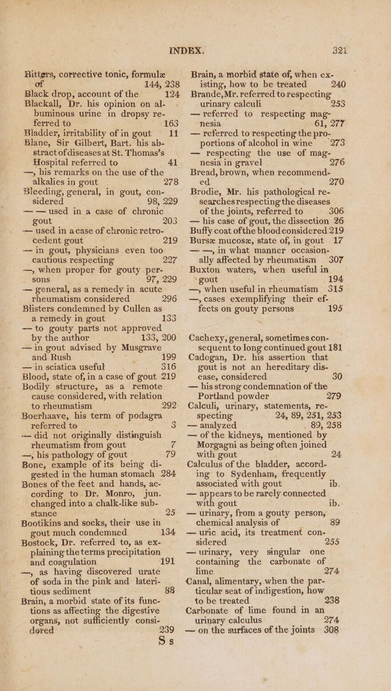 Bitters, corrective tonic, formule of 144, 238 Black drop, account of the 124 Blackall, Dr. his opinion on al- buminous urine in dropsy re- ferred to -163 Bladder, irritability of in gout 11 Blane, Sir Gilbert, Bart. his ab- stract of diseases at St. Thomas’s Hospital referred to Al —, his remarks on the use of the alkalies in gout 2/8 Bleeding, general, in gout, con- sidered 98, 229 — — used in a case of chronic gout 203 — used in acase of chronic retro- cedent gout 219 —in gout, physicians even too cautious respecting 227 —, when proper for gouty per- _ sons 97, 229 — general, as a remedy in acute rheumatism considered Blisters condemned by Cullen as a remedy in gout —to gouty parts not approved by the author 133, 200 — in gout advised by Musgrave and Rush =e 199 — in sciatica useful 316 296 133 Bodily structure, as a remote cause considered, with relation to rheumatism 292 Boerhaave, his term of podagra referred to 3 — did not originally distinguish rheumatism from gout is —, his pathology of gout “ Bone, example of its being di- gested in the human stomach 284 Bones of the feet and hands, ac- cording to Dr. Monro, jun. changed into a chalk-like sub- stance 25 Bootikins and socks, their use in gout much condemned 134 Bostock, Dr. referred to, as ex- plaining the terms precipitation and coagulation 19 —, as having discovered urate of soda in the pink and _lateri- _ tious sediment 88 Brain, a morbid state of its func- tions as affecting the digestive organs, not sufficiently consi- dered Ss 321 Brain, a morbid state of, when ex- isting, how to be treated 240 Brande,Mr.referred torespecting _ urinary calculi 253 —referred to respecting mag- nesia oer — referred to respecting the pro- portions of alcohol in wine | 273 — respecting the use of mag- nesia in gravel 276 Bread, brown, when recommend- ed 270 Brodie, Mr. his pathological re- searches respecting the diseases of the joints, referred to 306 — his case of gout, the dissection 26 Buffy coat ofthe blood considered 219 Burse mucosz, state of, in gout 17 — —, in what manner occasion- ally affected by rheumatism 307 Buxton waters, when useful in ‘gout 194 —, when useful in rheumatism. 315 — —,cases exemplifying their ef- fects on gouty persons 195 Cachexy, general, sometimes con- sequent to long continued gout 181 Cadogan, Dr. his assertion that gout is not an hereditary dis- ease, considered 30 — his strong condemnation of the Portland powder 219 Calculi, urinary, statements, re- specting 24, 89, 251, 253 — analyzed . 89, 258 — of the kidneys, mentioned by Morgagni as being often joined with gout ) Calculus of the bladder, accord- ing to Sydenham, frequently associated with gout ib. — appears to be rarely connected with gout ib. — urinary, from a gouty person, chemical analysis of 89 — uric acid, its treatment con- sidered 255 — urinary, very singular one containing the carbonate of lime 274 Canal, alimentary, when the par- ticular seat of indigestion, how to be treated 238 Carbonate of lime found in an urinary calculus 274 — on the surfaces of the joints 308
