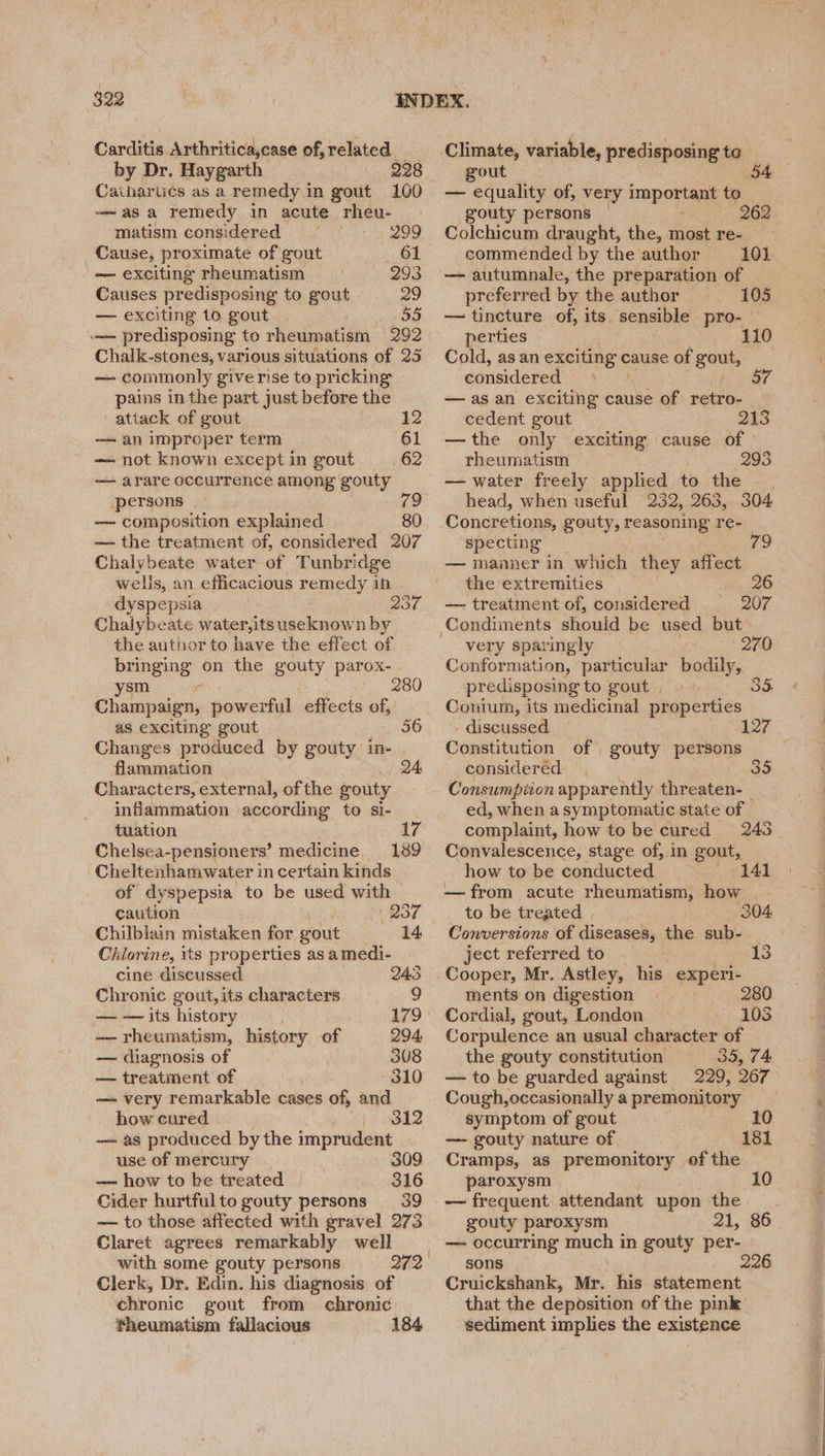 Carditis Arthriticaycase of, related by Dr. Haygarth 228 Caiharucs as a remedy in gout 100 -——asa remedy in acute rheu- matism considered 299 Cause, proximate of gout 61 — exciting rheumatism 293 Causes predisposing to gout 29 — exciting 10 gout 55 \— predisposing to rheumatism 292 Chalk-stones, various situations of 25 — commonly give rise to pricking pains in the part just before the attack of gout 12 — an improper term 61 — not known exceptin gout 62 — arare occurrence among gouty persons — composition explained 80 — the treatment of, considered 207 Chalybeate water of Tunbridge wells, an efficacious remedy in dyspepsia | wal, Chalybeate water,its useknown by the author to have the effect of bringing on the gouty parox- ysm r Champaign, powerful effects of, as exciting gout 56 Changes produced by gouty in- flammation 24: Characters, external, of the gouty inflammation according to si- tuation Chelsea-pensioners’ medicine Cheltenhamwater in certain kinds of dyspepsia to be used with caution 1 237 Chilblain mistaken for gout Chlorine, its properties as amedi- cine discussed 245 Chronic gout, its characters 9 280 17 — — its history 179 — rheumatism, history of 294, — diagnosis of 308 — treatment of 310 — very remarkable cases of, and how cured 312 —~ as produced by the imprudent use of mercury 309 — how to be treated 316 Cider hurtfulto gouty persons 39 — to those affected with gravel 273 Claret agrees remarkably well with some gouty persons Clerk, Dr. Edin. his diagnosis of chronic gout from chronic fheumatism fallacious 184 { gout — equality of, very important to gouty persons 262 Colchicum draught, the, most re- commended by the author 101 -—~- autumnale, the preparation of preferred by the author © 105 — tincture of, its sensible pro- perties 110 Cold, as an exciting ¢ cause of gous, considered — as an exciting cause of retro- cedent gout 213 —the only exciting cause of rheumatism 298 — water freely applied to the head, when useful 232, 263, 304 Concretions, gouty, reasoning re- specting — manner in which they affect the extremities 26 — treatment of, considered 207 79 very sparingly 2/0 Conformation, particular bodily, predisposing to gout | Conium, its medicinal properties discussed Constitution of gouty persons considered. Consumption apparently threaten- ed, when asymptomatic state of 127 complaint, how to be cured 243 Convalescence, stage of, in gout, how to be conducted 141 —from acute rheumatism, how | to be treated 304 Conversions of diseases, the sub- ject referred to 13 Cooper, Mr. Astley, his experi- ments on digestion 280 Cordial, gout, London 1038 Corpulence an usual character of the gouty constitution 35, 74 — to be guarded against 229, 267 Cough, occasionally a premonitory symptom of gout — gouty nature of Cramps, as premonitory of the paroxysm 10 — frequent attendant upon the gouty paroxysm 21, 86 — occurring much in gouty per- sons 226 Cruickshank, Mr. his statement that the deposition of the pink sediment implies the existence 181