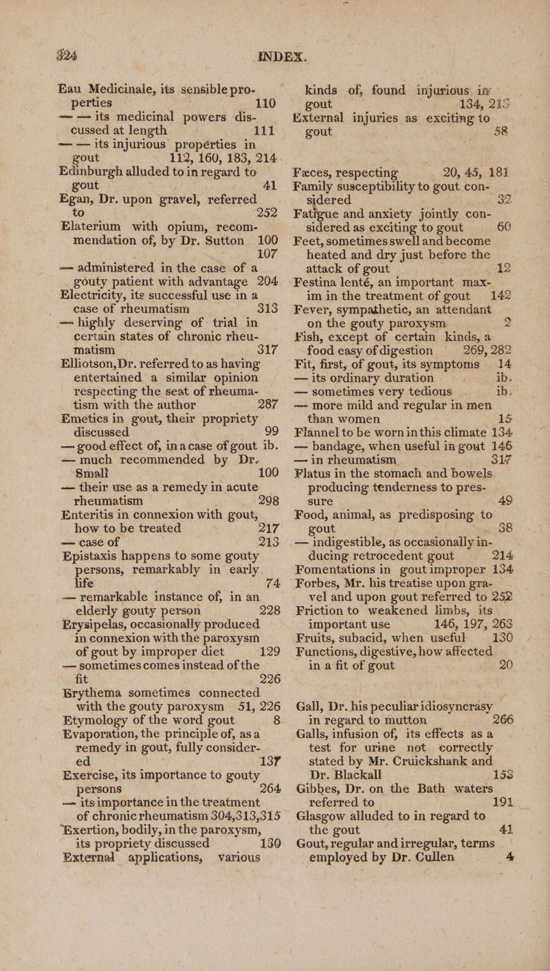 $24 Eau Medicinale, its sensible pro- perties 110 —— its medicinal powers dis- cussed at length — — its injurious propérties in gout 112, 160, 183, 214 Edinburgh alluded to in regard to gout Al Egan, Dr. upon gravel, referred to 252 Elaterium with opium, recom- mendation of, by Dr. Sutton 100 107 -— administered in the case of a gouty patient with advantage 204 Electricity, its successful use in a case of rheumatism 313 — highly deserving of trial in certain states of chronic rheu- matism 317 Elliotson, Dr. referred to as having entertained a similar opinion respecting the seat of rheuma- tism with the author 287 Emetics in gout, their propriety discussed. 99 — good effect of, inacase of gout ib. — much recommended by Dr. Small 100 — their use as a remedy in acute rheumatism Enteritis in connexion with gout, how to be treated — case of Epistaxis happens to some gouty persons, remarkably in early life 74 — remarkable instance of, in an elderly gouty person 228 Erysipelas, occasionally produced in connexion with the paroxysm of gout by improper diet —— sometimes comes instead of the fit 226 Brythema sometimes connected with the gouty paroxysm 51, 226 Etymology of the word gout 8 Evaporation, the principle of, asa remedy in gout, fully consider- ed Exercise, its importance to gouty persons 264 — itsimportance in the treatment of chronic rheumatism 304,313,315 “Bxertion, bodily, in the paroxysm, its propriety discussed External applications, 298 217 213 129 137 various kinds of, found injurious: iv gout 134, 215 External injuries as exciting to gout Faces, Bok 20, 45, 184 Family susceptibility to gout con- sidered. 32 Fatigue and anxiety jointly con- sidered as exciting to gout 60 Feet, sometimes swell and become heated and dry just before the attack of gout 12 Festina lenté, an important max- im in the treatment of gout 142 Fever, sympathetic, an attendant on the gouty paroxysm Fish, except of certain kinds, a food easy of digestion 269, 282 Fit, first, of gout, its symptoms 14 — its ordinary duration ib. — sometimes very tedious ib. — more mild and regular in men than women 15 Flannel to be worn inthis climate 134 — bandage, when useful in gout 146 — in rheumatism. 317 Flatus in the stomach and bowels producing tenderness to pres- sure Food, animal, as predisposing to gout 38 — indigestible, as occasionally in- ducing retrocedent gout 214 Fomentations in goutimproper 134 Forbes, Mr. his treatise upon gra- vel and upon gout referred to 252 Friction to weakened limbs, its important use 146, 197, 263 Fruits, subacid, when useful 130 Functions, digestive, how affected in a fit of gout 20 Gall, Dr. his peculiar idiosyncrasy in regard to mutton 266 Galls, infusion of, its effects as a test for urime not. correctly stated by Mr. Cruickshank and Dr. Blackall 153 Gibbes, Dr. on the Bath waters referred to 191 Glasgow alluded to in regard to the gout Al Gout, regular and irregular, terms employed by Dr. Cullen