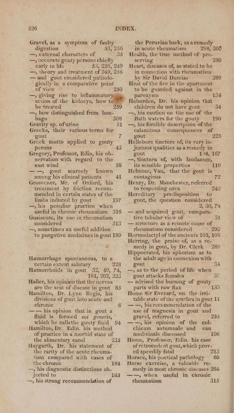 Gravel, as a symptom of faulty digestion 53,256 —, external characters of 35 ~—, occurs to gouty persons chiefly early in life 53, 226, 249 —, theory and treatment of 249, 256 — and gout considered patholo- gically in a comparative point _ of view 250 —, giving rise to inflammatory, action of the kidneys, how to be treated 259 —, how distinguished from lum- bago 308 Gravity sp. of urine 31 Greeks, their various terms for gout (a Greek motto ye tees to gouty perons: 43 Gregory, Professor, Edin, his ob- servation with regard to the east wind 58 —-—,; gout scarcely known among his clinical patients Grosvenor, Mr. of Oxtord, his treatment by friction recom- mended in certain states of the _ limbs induced by gout —, his peculiar practice when useful i in chronic rheumatism 316 Guaiacum, its use in rheumatism considered 313 —-, sometimes an useful addition to purgative medicines in gout 189 Al aor Te Hemorrhage spontaneous, to a certain extent salutary 228 Hemorrhoids in gout 32, 49,74, 181, 202, 225 Haller, his opinion that the nerves are the seat of disease in gout 85 Hamilton, Dr. Lynn Regis, his divisions of gout into acute and chronic 8 —-— his opinion that in gout a fluid is formed sui generis, which he callsthe gouty fluid 94 Hamilton, Dr. Edin. his method the alimentary canal 235 Haygarth, Dr. his statement of the rarity of the acute rheuma- tism compared with cases of the chronic 184, ~~, his diagnostic distinctions ob- jected to 185 —, his strong recommendation of the Peruvian bark, asa remedy in acute rheumatism 298, 306 Health, the true method of) pre- serving 280 Heart, diseases of, as stated to be in’ connexion with rheumatism by Sir David Dundas 289 Heat of the fire in the apartment to be guar ded — in the - paroxysm 134. children do not have gout. 34 —, his caution on the use of the Bath waters for the gouty 190 —, his forcible description of the calamitous consequences of gout . 225 Hellebore tincture of, its very in- jurious qualities as a remedy in gout 104, 167 —, tinctura of, with laudanum, its sensible properties Helmont, Van, that the gout is 110 contagious 72 Henry, Dr. Manchester, referred to respecting urea 242 Hereditary predisposition — to _ gout, the question considered 2, 30, 74 — and acquired gout, compara- tive tabular view of Sl — structure as a remote cause of rheumatism considered —292 Hermodactyl of the ancients 105, 10S Herring, the praise of, as a re- ‘medy in gout, by Dr. Clerk 269 Hippocrates, his aphorism as to the adult age in connexion with gout | ‘34 —, as to the er of life when gout attacks females — advised the burning of gouty parts with raw flax Home Sir Everard, on the irri- table state of the ‘urethra in gout 1] — —, hisrecommendation of the use of magnesia in gout and gravel, referred to 295 —-—-, his opinion of the col- chicum autumnale and eau Home, Professor, Edin. his case _ of retrocedent gout,which prov- ed speedily fatal 213 Horace, his poetical pathology 60 Horse exercise, a valuable re- medy in most chronic diseases 264. ——, when useful in chronic rheumatism 315 133