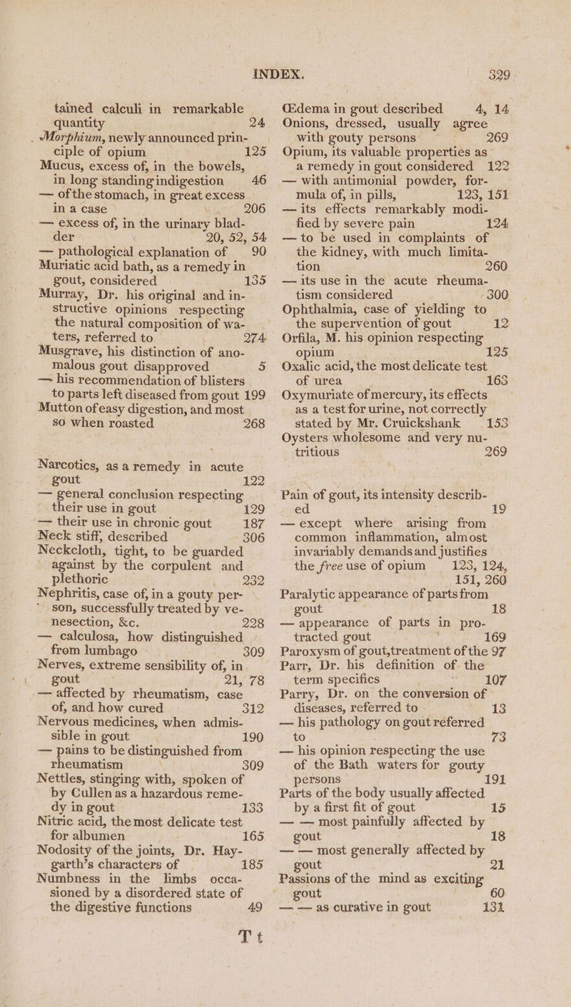 tained calculi in remarkable quantity | . Morphium, newly announced prin- ciple of opium 1 Mucus, excess of, in the bowels, in long standing indigestion 46 — ofthe stomach, in great excess in a case i ig< 206 —— excess of, in the urinary blad- der 20, 52, 54 — pathological explanation of 90 Muriatic acid bath, as a remedy in gout, considered 135 Murray, Dr. his original and in- structive opinions respecting the natural composition of wa- ters, referred to 274: Musgrave, his distinction of ano- malous gout disapproved 5 — his recommendation of blisters to parts left diseased from gout 199 Mutton ofeasy digestion, and most | so when roasted 268 Narcotics, asa remedy in acute - gout 122 — general conclusion respecting their use in gout 129 '— their use in chronic gout 187 Neck stiff, described 306 Neckcloth, tight, to be guarded against by the corpulent and plethoric 232 Nephritis, case of, in a gouty per- son, successfully treated by ve- nesection, &c. 228 — calculosa, how distinguished from lumbago Nerves, extreme sensibility of, in gout j 21, 78 — affected by rheumatism, case 309 of, and how cured 312 Nervous medicines, when admis- sible in gout 190 — pains to be distinguished from rheumatism 309 Nettles, stinging with, spoken of by Cullen as a hazardous reme- dy in gout 133 Nitric acid, the most delicate test for albumen 165 Nodosity of the joints, Dr. Hay- garth’s characters of 185 Numbness in the limbs occa- sioned by a disordered state of the digestive functions 49 Tt CEdema in gout described 4, 14 Onions, dressed, usually agree with gouty persons 269 Opium, its valuable properties as a remedy in gout considered 122 — with antimonial powder, for- mula of, in pills, 123, 151 — its effects remarkably modi- fied by severe pain 124 — to be used in complaints of the kidney, with much limita- tion 260 — its use in the acute rheuma- tism considered - 300 Ophthalmia, case of yielding to the supervention of gout 12 Orfila, M. his opinion respecting opium 125, Oxalic acid, the most delicate test of urea 163 Oxymuriate of mercury, its effects as a test for urine, not correctly stated by Mr. Cruickshank 153 Oysters wholesome and very nu- tritious 269 Pain of gout, its intensity describ- ed 19 — except where arising from common inflammation, almost invariably demands and justifies the free use of opium = 123, 124, 151, 260 Paralytic appearance of parts from gout 18 — appearance of parts in pro- tracted gout : 169 Paroxysm of gout,treatment of the 97 Parr, Dr. his definition of- the term specifics 107 Parry, Dr. on the conversion of diseases, referred to 13 — his pathology on gout referred to 73 — his opinion respecting the use of the Bath waters for gouty persons 191 Parts of the body usually affected by a first fit of gout 15 — — most painfully affected by gout 18 — — most generally affected. by gout 21 Passions of the mind as exciting gout 4 — —— as curative in gout 131