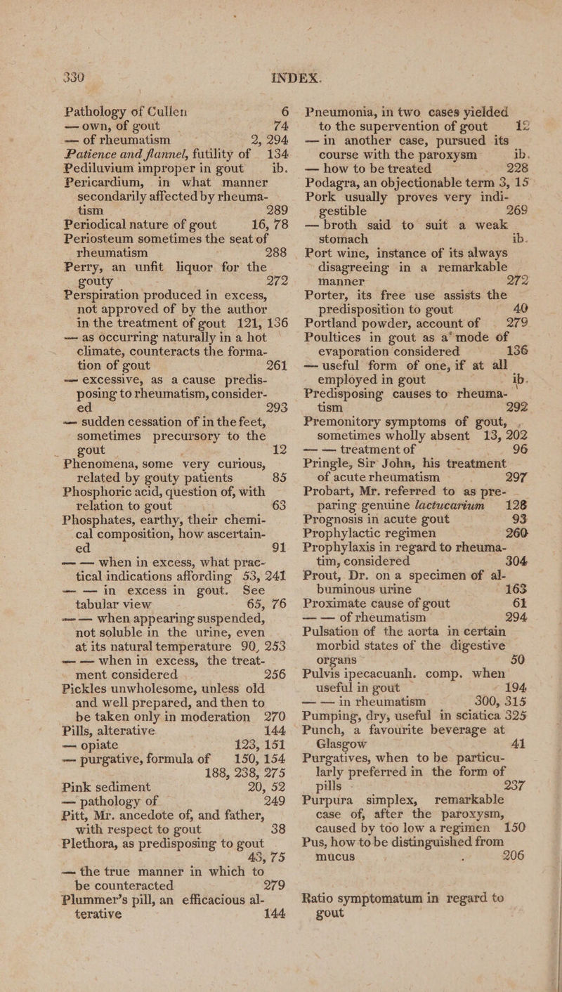 —own, of gout _ 74 — of rheumatism 2, 294 Patience and flannel, futility of 134 Pediluvium improper in gout _ ib. Pericardium, in what manner secondarily affected by rheuma- tism. 289 Periodical nature of gout 16, 78 Periosteum sometimes the seat of rheumatism 288 Perry, an unfit liquor for the gouty 272 Perspiration produced in excess, not approved of by the author in the treatment of gout 121, 136 — as occurring naturally in a hot climate, counteracts the forma- tion of gout 261 —— excessive, as a cause predis- posing to rheumatism, consider- ed 293 ~< sudden cessation of in the feet, sometimes precursory to the 2a: OME 12 Phenomena, some very curious, related by gouty patients 85 Phosphoric acid, question of, with relation to gout 63 Phosphates, earthy, their chemi- cal composition, how ascertain- ed 91 -— — when in excess, what prac- tical indications affording 53, 241 ~—-— in excess in gout. See tabular view 65, 76 =~ — when appearing suspended, not soluble in the urine, even at its naturaltemperature 90, 253 ~—— when in excess, the treat- ment considered . 256 Pickles unwholesome, unless old and well prepared, and then to be taken only in moderation 270 Pills, alterative 144 — opiate 123, 151 -—- purgative, formula of 150, 154 188, 238, 275 Pink sediment 20, 52 — pathology of — 249 Pitt, Mr. ancedote of, and father, with respect to gout 38 Plethora, as predisposing to gout 43, 75 — the true manner in which to _ be counteracted 279 Plummer’s pill, an efficacious al- terative 144 to the supervention of gout 12 — in another case, pursued its course with the paroxysm ib, — how to be treated I O2G Podagra, an objectionable term 3, 15 Pork usually proves very indi- gestible 268 — broth said to suit a weak stomach ib. Port wine, instance of its always disagreeing in a remarkable — manner ee Le Porter, its free use assists the predisposition to gout 40 Portland powder, account of — 279 Poultices in gout as a° mode of evaporation considered 136 — useful form of one, if at all employed in gout ib, Predisposing causes to rheuma- tism 292 Premonitory symptoms of gout, . sometimes wholly absent 13, 202 — — treatment of 96 Pringle, Sir John, his treatment of acute rheumatism . 297 Probart, Mr. referred to as pre- ~ paring genuine lactwcartum 128 Prognosis in acute gout 93 Prophylactic regimen 260 Prophylaxis in regard to rheuma- tim, considered 304 Prout, Dr. ona specimen of al- buminous urine 163 Proximate cause of gout 61 — — of rheumatism 294 Pulsation of the aorta in certain morbid states of the digestive organs ~ 50 Pulvis ipecacuanh. comp. when useful in gout 194, — — in rheumatism 300, 315 Pumping, dry, useful in sciatica 325 Punch, a favourite beverage at Glasgow Al Purgatives, when to be particu- larly preferred in the form of pills - 237 Purpura simplex, remarkable case of, after the paroxysm, caused by too low aregimen 150 Pus, how to be peter eS from mucus 206 Ratio symptomatum in regard. to gout ote