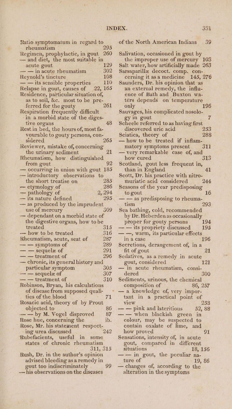 rheumatism 295 Regimen, prophylactic, in gout 260 —— and diet, the most suitable in acute gout ya 129 — — in acute rheumatism 302 Reynold’s tincture 108 — — its sensible properties 110 Relapse in gout, causes of 22, 165 Residence, particular situation of, -as to soil, &amp;c. most to be pre- ferred for the gouty 261 Respiration frequently difficult ‘in a morbid state of the diges- tive organs 48 Rest in bed, the hours of, most fa- vourable to gouty persons, con- sidered 265 Reviewer, mistake of, concerning the urinary sediment Rheumatism, how distinguished from gout 92 —— occurring in union with gout 185 —- introductory observations to the short treatise on 285 — etymology of 286 — pathology of 2,294. — its nature defined -— as produced by the imprudent use of mercury S09 —— dependant on a morbid state of the digestive organs, how to be treated 315 —~ how to be treated 316 Rheumatism, acute, seat of 287 —— — symptoms of 289 — — sequelz of 291 — — treatment of 296 — chronic, its general history and particular symptom 305 -—- — sequele of 307 — — treatment of 310 Robinson, Bryan, his calculations of disease from supposed quali- _ ties of the blood 71 Rosacic acid, theory of by Prout objected to 86 — — by M. Vogel disproved 87 Rose hue, concerning the ib. Rose, Mr. his statement respect- ing urea discussed 242 Rubefacients, useful in some states of chronic rheumatism 311, 315 Rush, Dr. in the author’s opinion advised bleeding as a remedy in gout too indiscriminately 99 ~- his observations on the diseases 334 Salivation, occasioned in gout by the improper use of mercury 103 Salt water, how artificially made 263 Sarsaparille decoct. comp. con-, cerning it asa medicine 145, 276 Saunders, Dr. his opinion that as an external remedy, the influ- ence of Bath and Buxton wa- ters depends on ‘temperature only , Sauvages, his complicated nosolo- gy in gout Scheele referred to as having first discovered uric acid. 255 Sciatica, theory of 288 — how to be treated if inflam-. matory symptoms present 311 — very remarkable case of, and how cured. 313 Scotland, gout less frequent in, than in England Al Scott, Dr. his practice with nitro- muriatic acid considered 244, Seasons of the year predisposing to gout — — as predisposing to rheuma- _ tism 293 Sea bathing, cold, recommended Dr. Heberden as occasionally proper for gouty persons 194, —— — its propriety discussed 195 — —, warm, iis particular effects _ in a case 196 Secretions, derangement of, in a fit of gout 21 Sedatives, as aremedy in acute gout, considered — in acute rheumatism, consi- dered Sediments, urinous, the chemical composition of » 86, 257 121 300 tant in a practical point of view 258 — — pink and lateritious 52, 88 — — when blackish green in colour, may be suspected to contain oxalate of lime, and how proved 91 Sensations, intensity of, in acute gout, compared in different situations ' 18, 156 —— in gout, the peculiar na- ture of 19, 86 — changes of, according to the alteration in the symptoms