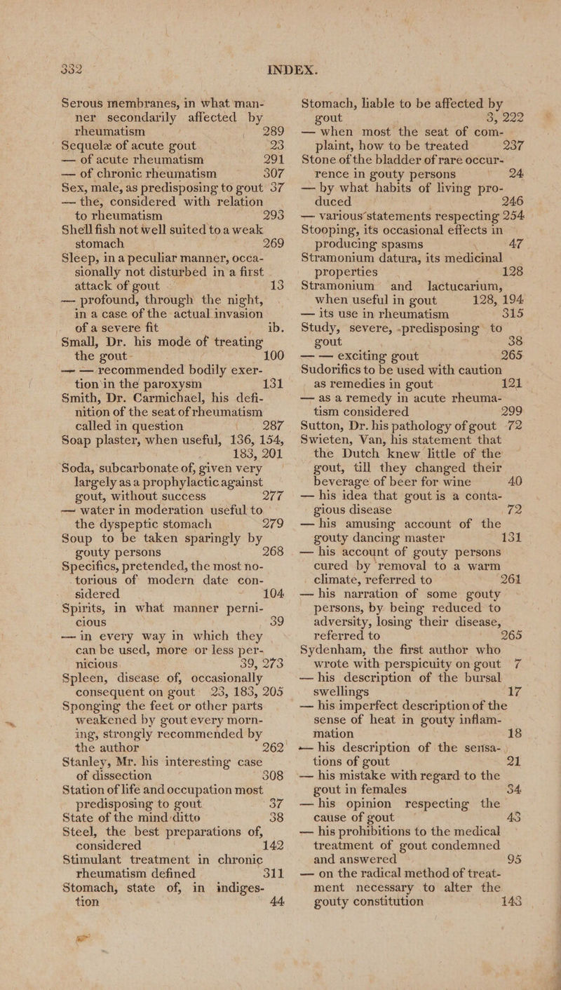 Serous membranes, in what man- ner secondarily affected by rheumatism | 289 Sequele of acute gout 23 — of acute rheumatism 291 — of chronic rheumatism 307 Sex, male, as predisposing to gout 37 — the, considered with relation to rheumatism 293 Shell fish not well suited toa weak stomach 269 Sleep, ina peculiar manner, occa- sionally not disturbed in a first attack of gout 13 ~— profound, through the night, in a case of the actual invasion of a severe fit ib. Small, Dr. his mode of treating the gout- 100 —- — recommended bodily exer- tion‘in the paroxysm Smith, Dr. Carmichael, his defi- nition of the seat.of rheumatism called in question Uo Or Soap plaster, when useful, 136, 154, 183, 201 Soda, subcarbonate of, given very largely as a prophylactic against gout, without success 217 — water in moderation useful to the dyspeptic stomach 279 Soup to be taken sparingly by gouty persons 268 Specifics, pretended, the most no- torious of modern date con- sidered Spirits, in what manner perni- cious — in every way in which they can be used, more or less per- nicious 39, 273 Spleen, disease of, occasionally consequent on gout 23, 185, 205 Sponging the feet or other parts weakened by gout every morn- ing, strongly recommended by the author Stanley, Mr. his interesting case of dissection 308 Station of life and occupation most predisposing to gout 131 104 State of the mind ditto 38 Steel, the best preparations of, considered 142 Stimulant treatment in chronic rheumatism defined 311 Stomach, state of, in indiges- tion 44, a Stomach, liable to be affected by gout Oy 222 — when most the seat of com- plaint, how to be treated 237 Stone of the bladder of rare occur- rence in gouty persons 24, — by what habits of living pro- duced 246 — various’statements respecting 254 Stooping, its occasional effects in producing spasms AZ Stramonium datura, its ricci properties 128 Stramonium and_ lactucarium, when useful in gout 128, 194 — its use in rheumatism 315 Study, severe, -predisposing to gout 8 — — exciting gout 265 Sudorifics to be used with caution _ as remedies in gout — as a remedy in acute rheuma- tism considered Phy Sutton, Dr. his pathology ofgout 72 Swieten, Van, his statement that the Dutch knew little of the gout, till they changed their 121 beverage of beer for wine 40 — his idea that gout is a conta- gious disease \72 —his amusing account of the gouty dancing master 131 — his account of gouty persons cured by’ ‘removal to a warm _ climate, referred to 261 — his narration of some gouty persons, by being reduced to adversity, losing their disease, referred to Sydenham, the first author who wrote with perspicuity on gout 7 —his description of the bursal swellings 17 — his imperfect description of the sense of heat in gouty inflam- 265 mation 18 his description of the sensa- tions of gout 21 — his mistake with regard to the gout in females —his opinion respecting the cause of gout AS — his prohibitions to the medical treatment of gout condemned and answered 95 — on the radical method of treat- ment necessary to alter the gouty constitution 143 54