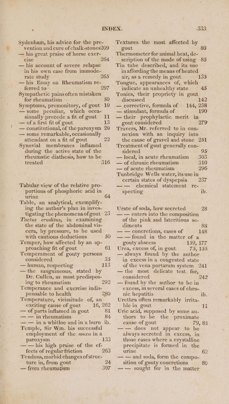 Sydenham, his advice for the pre- vention and cure of chalk-stones209 — his great praise of horse exer- cise — his account of severe relapse in his own case from immode- rate study 265 —his Essay on Rheumatism re- ferred to 297 Sympathetic pains often mistaken for rheumatism 50 Symptoms, premonitory, of gout 10 —some peculiar, which occa- sionally precede a fit of gout 11 — ofa first fit of gout 15 — constitutional, of the paroxysm 20 — some remarkable, occasionally attendant on a fit of gout 22 Synovial membranes inflamed during the active state of the rheumatic diathesis, how to be treated 316 Tabular view of the relative pro- portions of phosphoric acid in urine 64 Table, an analytical, exemplify- ing the author’s plan in inves- tigating the phenomenaofgout 23 Factus eruditus, in examining the state of the abdominal vis- cera, by pressure, to be used with cautious deductions 50 Temper, how affected by an ap- proaching fit of gout 61 Temperament of gouty persons considered 35 -— human, respecting 113 — the sanguineous, stated by Dr. Cullen, as most predispos- ing to rheumatism 292 Temperance and exercise indis- pensable to health 280 Temperature, vicissitude of, an exciting cause of gout 16, 262 — of parts inflamed in gout 81 — — in rheumatism 84, — — in a whitloe and ina burn ib. Temple, Sir Wm. his successful employment of the moxa ina paroxysm —— his high praise of the ef- fects of regular friction 263 Tendons, morbid changes of struc- ture in, from gout 24, — from rheumatism 307 133 Textures the most atfected by gout 80 Thermometer for animal heat, de- scription of the mode of using 85 Tin tube described, and its use in affording the means of heated air, as a remedy in gout 1335 Tongue, appearances of, which ‘indicate an unhealthy state 45 Tonics, their propriety in gout. discussed. 142 — corrective, Percale of 144, 238 — stimulant, formula of 190 — their prophylactic merit in gout considered 2129 Travers, Mr. referred to in con- nexion with an inquiry, into the cause of gravel and stone 251 Treatment of gout generally con- sidered 95 — local, in acute rheumatism 308 — of chronic rheumatism | 310 — of acute rheumatism 296 certain states of dyspepsia 230 chemical statement re- specting ib. Urate of soda, how secreted 28 — — enters into the composition of the pink and lateritious se- diments 88 — — concretions, cases of 148 — — found in the matter of a gouty abscess 159,177 Urea, excess of, in gout 75, 155 — always found by the author in excess in a congested state of the vena portarum system 241 —the most delicate test, for, considered — found by the author to be in excess, in several cases of chro- 242 nic hepatitis ib. Urethra often remarkably irrita- ble in gout | 1i Uric acid, supposed by some au- thors to be the proximate cause of gout 79, 85 ——=+ does not, appear’ to: be always secreted in excess, in those cases where a crystalline | precipitate is formed in the urine 2 — — and soda, form the compo- sition of gouty concretions 80 —-— sought for in the matter