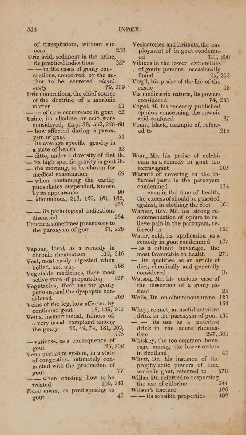 of transpiration, without suc- cess 252 Uric acid, sediment in the urine, © its practical indications 207 — — in the cases of gouty con- cretions, conceived by the au- thor to be secreted vicari- ously 79, 209 Uric concretions, the chief source of the doctrine of a morbific matter : 61 Urine, its alkaline or acid.state considered, Exp. 38, 552, 256-68 — how affected during a parox- _ ysm of gout 31 — its average specific gravity in _ a state of health — ditto, under a diversity of diet ib. — its high specific gravity in gout ib. — the morning, to be chosen for medical examination 69 — when containing the earthy phosphates suspended, known by its appearance - 90 — albuminous, 213, 160, 161, 162, ~ 163 ~— — its pathological indications discussed 164, Urticaria sometimes preeursory to the paroxysm of gout 51, 226 Vapour, local, as a remedy in chronic rheumatism 312, 316 Veal, most easily digested when boiled, and why 268 Vegetable medicines, their most active state of preparation 127 Vegetables, their use for gouty persons, and the dyspeptic con- sidered : 69 Veins of the leg, how affected by continued gout 18, 149, 202 Veins, hemorrhoidal, fulness of, a very usual complaint among the gouty 22, 49, 74, 181, 202, 225 _— varicose, aS.a consequence of gout 25, 202 Vena portarum system, in a state. of congestion, intimately con- nected with the production of gout : —— when existing how to be treated 100, 241 Venus nimia, as predisposing to gout (0 Vesicatories and irritants, the em- ployment of in gout condemn- ed ‘Bb, a0 Vibices in the lower extremities , of gouty persons, occasionally found 29, 202 Virgil, his praise of the life of the rustic 38 Vis medicatrix nature, its powers considered 74, 251 Vogel, M. his recently published opinion concerning the rosacic acid confuted Vomit, black, example of, referr- ed to 215 Want, Mr. his praise of colchi- cum as aremedy in gout too extravagant - 105 Warmth of covering to the in- flamed parts in the paroxysm condemned 134 — — even in the time of health, the excess of should be guarded against, in clothing the feet 262 Warner, Rev. Mr. his strong re- commendation of opium to re- lieve pain in the paroxysm, re- ferred to 122 Water, cold, its application’ as a— remedy in goutcondemned 137 —as a diluent beverage, the most favourable to health 273 — its qualities as an article of diet, chemically and generally considered ib. Watson, Mr. his curious case of the dissection of a gouty pa- tient 235 Wells, Dr. on albuminous urme 161 164 Whey, rennet, an useful nutritive drink in the paroxysm of gout 130 its use as a nutritive drink in the acute rheuma- tism 297, 303 Whiskey, the too common beve- rage among the lower orders in Scotland 42 Whytt, Dr. his instance of the prophylactic powers of lime water in gout, referred to 278 Willan Dr. referred to respecting the use of chlorine 244 Wilson’s tincture 108 ~~ — its sensible properties 109 rd ~