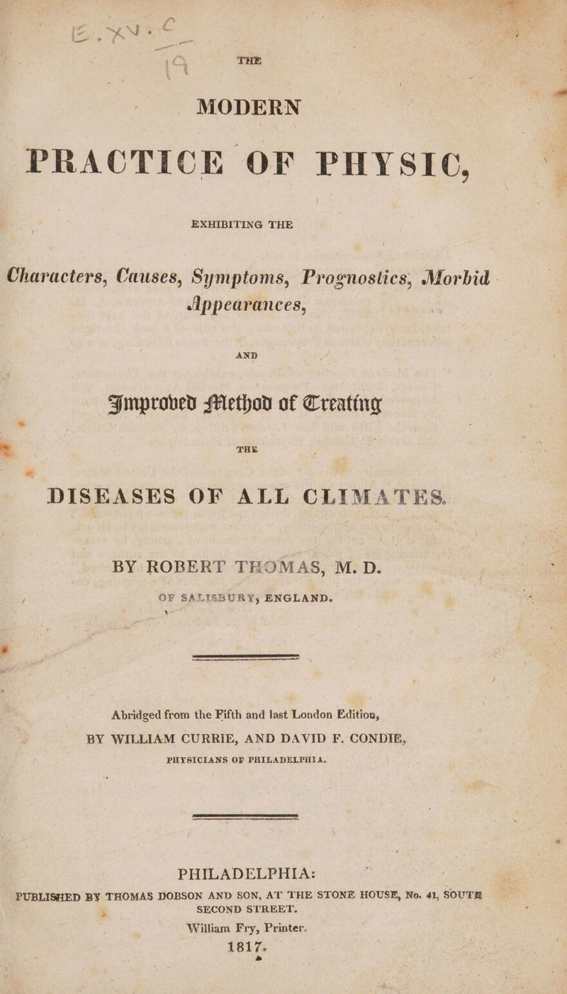  MODERN 4 PRACTICE OF PHYSIC, EXHIBITING THE Characters, Causes, Symptoms, Prognostics, Morbid. Appearances, AND Improved Methov of Creating ~ THE DISEASES OF ALL CLIMATES. BY ROBERT THOMAS, M.D. pee OF SALISSURY, ENGLAND. x  Abridged from the Fifth and last London Edition, BY WILLIAM CURRIE, AND DAVID F. CONDIE, PHYSICIANS OF PHILADELPHIA, PHILADELPHIA: PUBLISHED BY THOMAS DOBSON AND SON, AT THE STONE HOUSE, No. 41, SOUTH ‘ SECOND STREET. William Fry, Printer. 1817. »