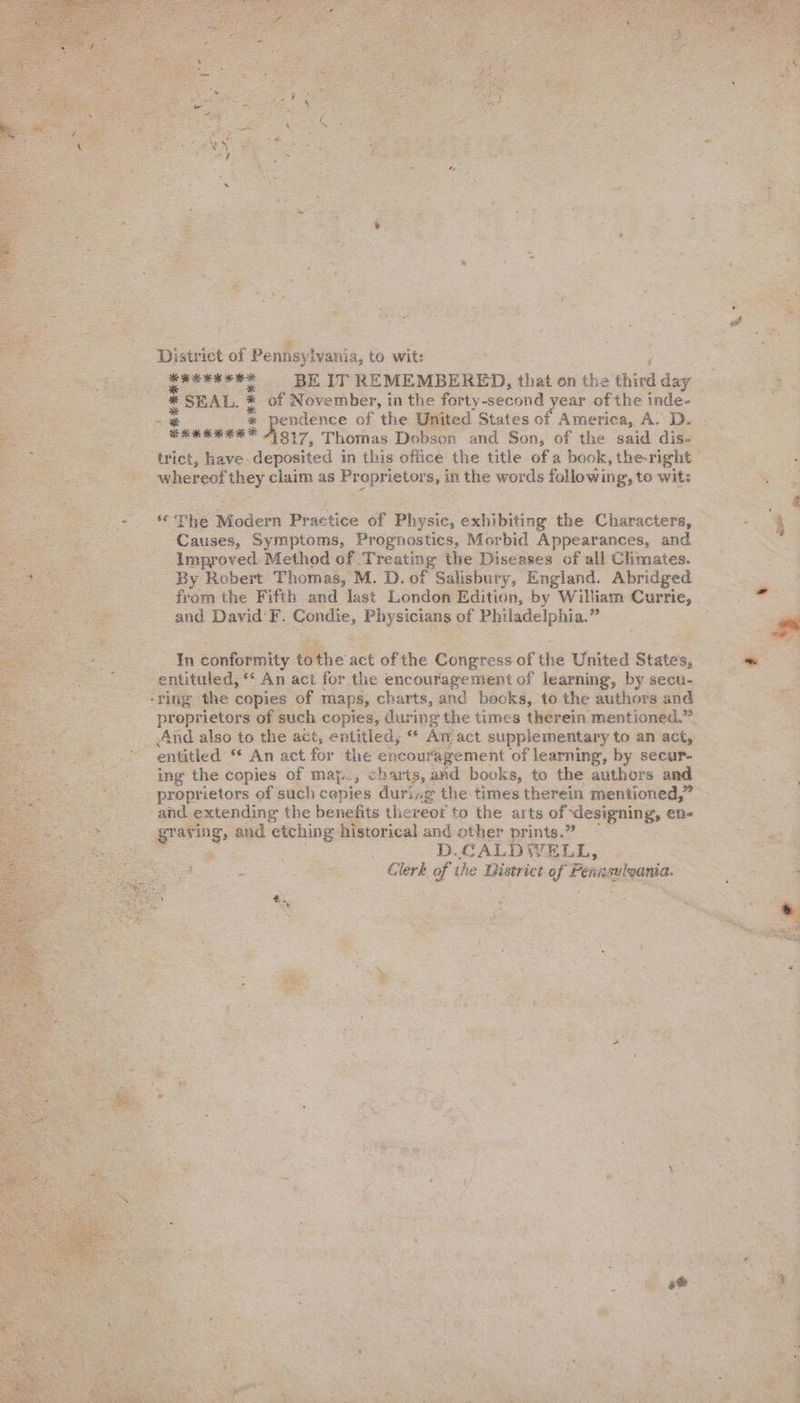              “‘Djaeiet of Penfisylvania, to wit: oe _feveneee BE IT REMEMBERED, that on the Chien * SEAL. * of November, in the forty second year of the inde- ere Fg of the United States of America, A.D. - Ean | eee 817, Thomas Dobson and Son, of the said dise ‘trict, have deposited in this office the title of a book, the-right Cent meget a whereo! ext claim as Proprietors, in the words following’, to wit: . . ¥ P re The Modern Prastice of Physic, exhibiting the Characters, : 4 3 Causes, Symptoms, Prognostics, Morbid Appearances, and eras Improved Method of Treating the Diseases of all Climates. By Robert Thomas, M. D. of Salisbury, England. Abridged from the Fifth and ‘last London. Edition, by William ee and David F. Condie, EBS y Philadelphia. e In conformity. Bina act of the Congress of the United States, . -entituled, ** An act for the encouragement of learning, by secu- ‘ring the copies of maps, charts, and books, to the authors and proprietors of &lt; uch copies, during the times therein mentioned.” _ And also to the act, entitled, “ An act supplementary to an act, &lt;a entitled * An act for the encouragement of learning, by secur- ing the copies of map., charts, and books, to the authors and proprietors of such cepies during the times therein mentioned,” and extending the benefits thereof to the arts of onennk: en- | wee ‘and etching historical and other prints.” : = ; : D.CALDWELL, | = Sa Clerk of the District tof Pennsutoania.     