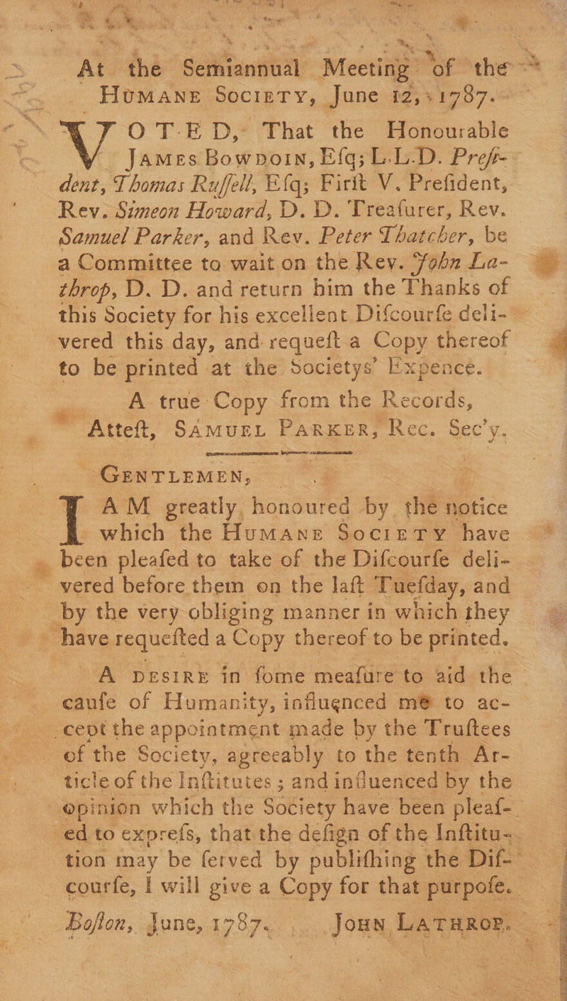w Rae es % ‘ * 2 * fe hy * Humane Society, June 12,+1787. James: Bownorn, Eg; L.L.D. Prefr- dent, Thomas Ruffell, Elq; Piri V. Prefident, Rev. Simeon Howard, D. D. Treaturer, Rev. a Committee ta wait on the Rey. ohn La- throp, D. D. and return him the Thanks of to be printed at the Societys’ Expence. A true Copy from the Records,  - ee GENTLEMEN, which the Humane Societry have been pleafed to take of the Difcourfe deli- vered before them on the Jatt Tuefday, and caufe of Humanity, influenced m@ to ac- of the Society, agreeably to the tenth Ar- ticle of the Inftitutes ; and influenced by the Baflon, june, aay. oa coe ee FE Hf at ag OTE OE EES eee  aah