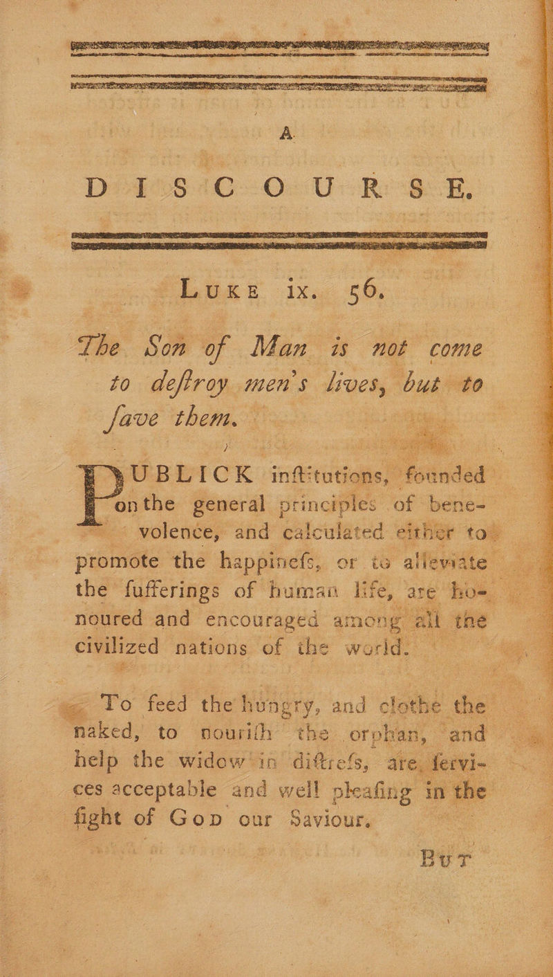     Luxe ix. 56. The Se of Man is not “come to deftroy men’s lives, butt Fie them. oe   .. OBWICK ‘inf tutions, eer i ; “on the general principles of bene- _ 4 =< volence, and calculated either top promote the happinefs, or ts alleviate | the fufferings of human life, are ho- noured and encouraged among” all the civilized nations of ihe world. ye   To feed the eee gry, and olathe igre  help the widow'in ditrefs ,» are, fervi- ces acceptable and well pheafing in the Bur.