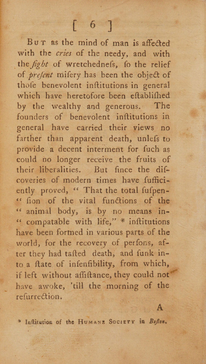  Bur as the mind of man is affected with the crzs of the needy, and with the fight of wretchednefs, fo the relief of prefent mifery has been the object of thofe benevolent inftitutions in general which have heretofore been eftablifhed by the wealthy and generous. The founders of benevolent inftitutions in general have carried their views no farther than apparent death, unlefs to provide. a decent interment for fuch as could no longer receive the fruits of ently proved, ‘* That the total fufpen- as fron’ of the vital fun@ions of the ak compatable with. life,” * inftitutions have been formed in various parts of the _ world, for the recovery of perfons, af-  have awoke, ‘cll the | morning | of the refurrection, : : oe
