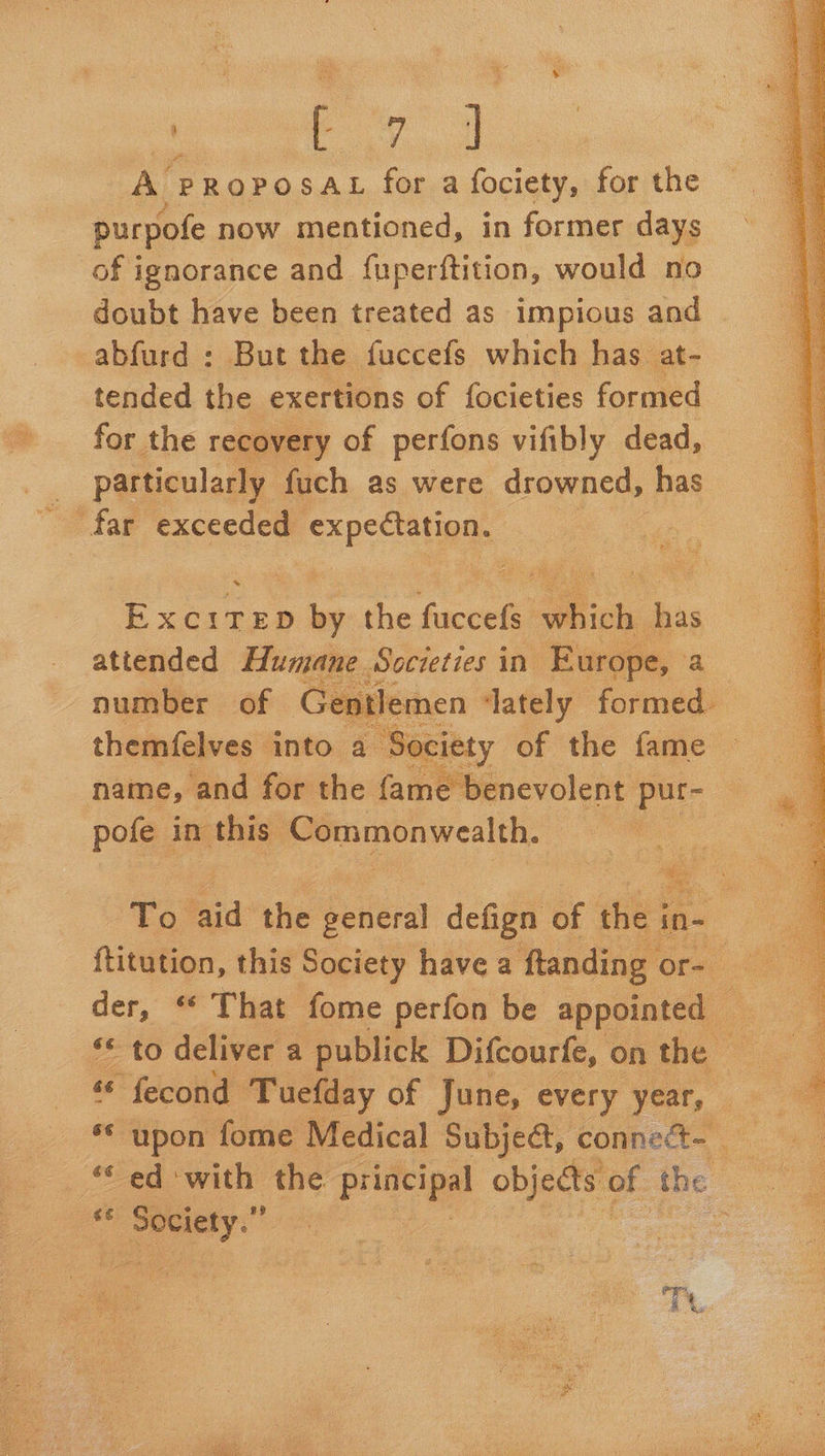  “ Pig a AY PROPOSAL for a fociety, for the of ignorance and fuperftition, would no doubt have been treated as impious and abfurd : But the fuccefs which has at- tended the exertions of focieties formed for the recovery of perfons vifibly dead, particularly fuch as were drowned, has far exceeded expectation. xc ts ie the facets mihi has atiended Humane Societies i in Europe, number of Ge atlemen ately formed. themfelves | into a ‘Society of the fame name, and for the fame benevolent pur- pofe in this. Commonwealth. |    Fo, hid the Seitat defign of es ies ; ftitution, this Society have a ftanding Ota der, “ That fome perfon be appointed — ** upon fome Medical Subjed, connect ‘‘ ed with the principal objects oF the 6 Society.” Th 1 fe ny 