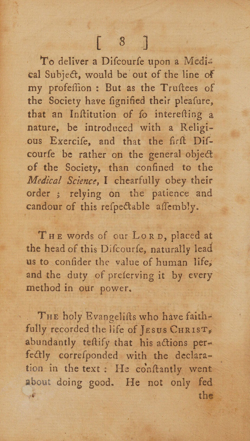 le ices To deliver a Difcourfe upon a Mediz © cal Subject, would be out of the line of my profeffion: But as the Truftees of the Society have fignified their pleafure, that an Inftitution of fo interefting a nature, be introduced with a Religi- ous Exercife, and that the firft Dif-— courfe be rather on the general object. of the Society, than confined to the Medical Science, 1 chearfully obey their order ; relying on the patience and — this re{pectable affembly. ae words of our eee placed oC the head of this Difcourfe, nate lead us to confider the value of human life, and the duty of preferving it ae every Tue holy Evanpeliits who ins faith- — fully recorded the life of Jesus CHRIST; abundantly teftify that his adtions per- fectly correfponded with the declara- 