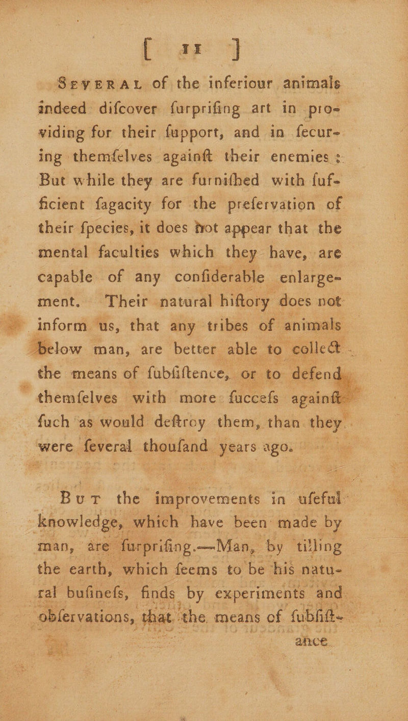 Sevyera. of the inferiour animals indeed difcover furprifing art in pro-_ viding for their fupport, amd in fecur- ing themfelves againft their enemies : But while they are furnithed with faf- ficient fagacity for the prefervation of. their fpecies, it does fot appear that the — mental faculties which they have, are capable of any confiderable enlarge- ment, ‘Their natural hiftory does not: inform us, that any tribes of animals — ie le &amp; _ the means of fabfiftence,, or to defen    low. man, are better able to   * themfelves | with more: fuccefs agai fuch ‘as. would deftroy them, than. they. ‘were. feveral thoufand, gears UPOL en hae “eae eae bec Les es) Soy Bu the improvements in. afefal J knowledge, which have been made by are’ - farprifing, —Man, ‘by ‘tilling | the earth, which feems to ‘be his natu-— al bufinefs, finds by experiments and. - ~oblervations, t thal atthe means s of Sulit |  ¥  - : « =. : vee ai ‘