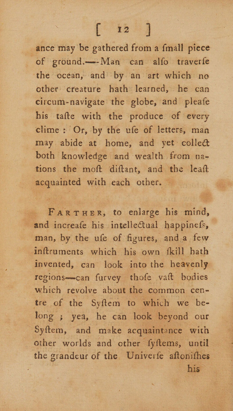 _ ance may be gathered from a fmall piece of ground.—-Man can alfo traverfe the ocean, and by an art which no other creature hath learned, he can circum-navigate the globe, and pleafe his tafte with the produce of every clime : Or, by the ufe of letters, man may abide at home, and yet: colle@ both knowledge and wealth from ne- tions the moft diftant, and the leaf acquainted with each other. — ee Puta wk, to enlarge his pitt, | and increafe his intellectual happinefs, — man, by the ufe of figures, anda few inftruments which his own fkill hath Invented, can look into the heavenly “regionse=can furvey thofe vat bodies which revolve about the common cen- tre of the Syftem to. which we be- long ; yea, he can look beyond our Syftem, and make acquaintance with other worlds and other fyftems, until the grandeur of the Univerfe aftonifhes his