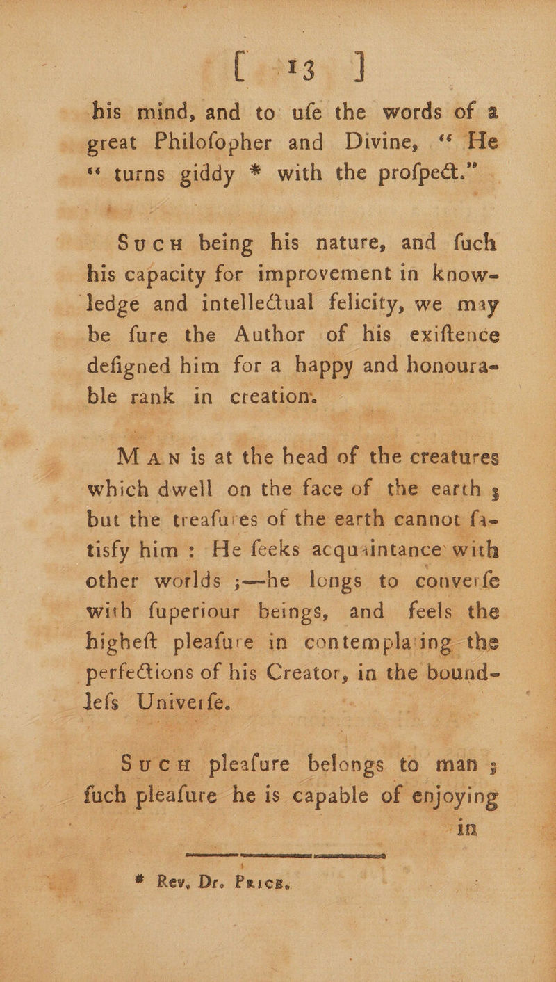 apts; J his mind, and to ufe the words of a Sucu being his nature, and fuch his capacity for improvement in know- defigned him for a happy and honoura- ble rank in creation. M AN is at the head of the creatures which dwell on the face of the earth s but the treafures of the earth cannot fa- tisfy him: He feeks acquaintance with other world j——he longs to converfe with fuperiour beings, and feels the higheft pleafure in contemplating the Sucw Pibstire bacase to man ; in 4 * Rev, Dr. Pricer.