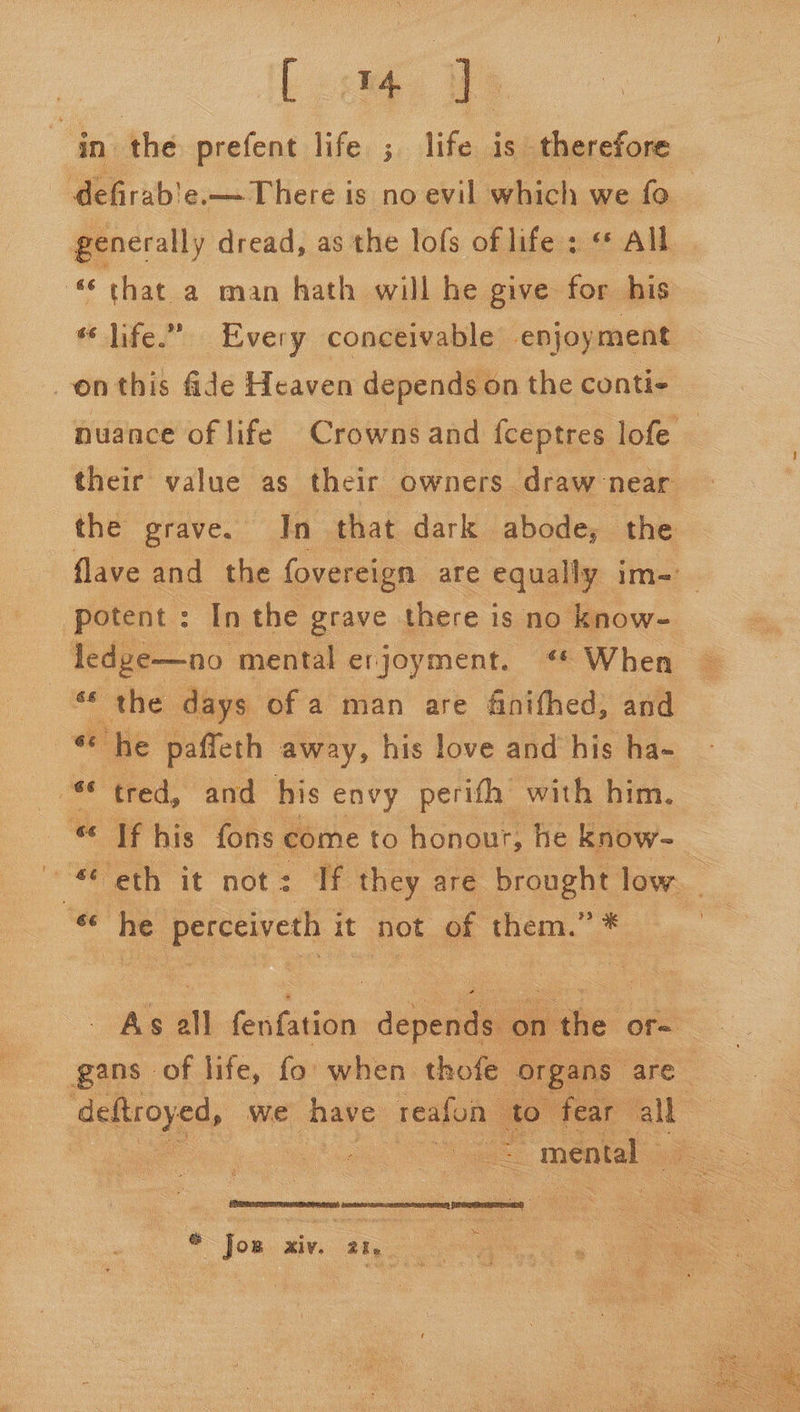 in the prefent life ; life is therefore defirab'e.— There is no evil which we fo generally dread, as the lofs of life : «* All “that a man hath will he give for his life.” Every conceivable enjoyment -enthis fide Heaven depends on the conti- nuance of life Crowns and fceptres lofe ) their value as their owners draw near the grave. In that dark abode, the flave and the fovereign are equally im- potent : In the grave there is no know- ledge—no mental erjoyment. When ** the days of a man are finifhed, and “ he paffeth away, his love and his ha- Po: tred, and his envy perifh with him. “ Tf his fons come to honour, he know- ™ eth it not: If they are brought low. ” he perceiveth it it not of them.”* Av ah fen ivione dope ‘on the or= gans of life, fo: when thofe organs” are Caw ae we have reafon to fear a oe a mental _ ~ © Jos xiv. 21, a 