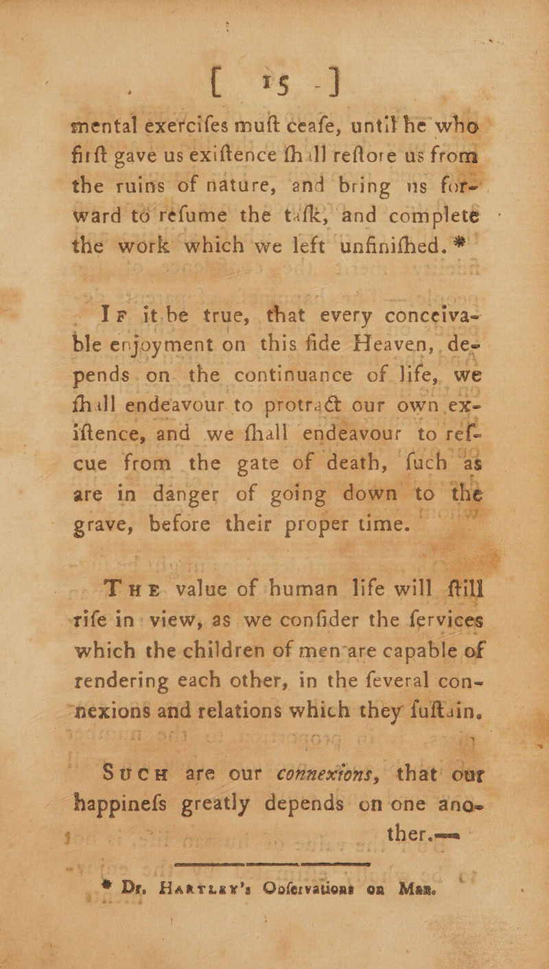 : C'S 39 fir ft gave us exiftence fhall reftore us from  ward to refume the tufk, and completé the work which we left ‘unfinithed. * Ir it be true, that every conceiva- pends. on. the continuance of life, we fhall endeavour to protraét our own ex- cue from the gate of death, fach ‘a grave, before their eg time. fone which the children of men-are capable of rendering each other, in the feveral con- _ Nise ae Site are our Connexions, that’ our * therm Y  % cE PRE us . * Dr. Hantiay’ Olery tons ‘on Man, a% &amp; 4 