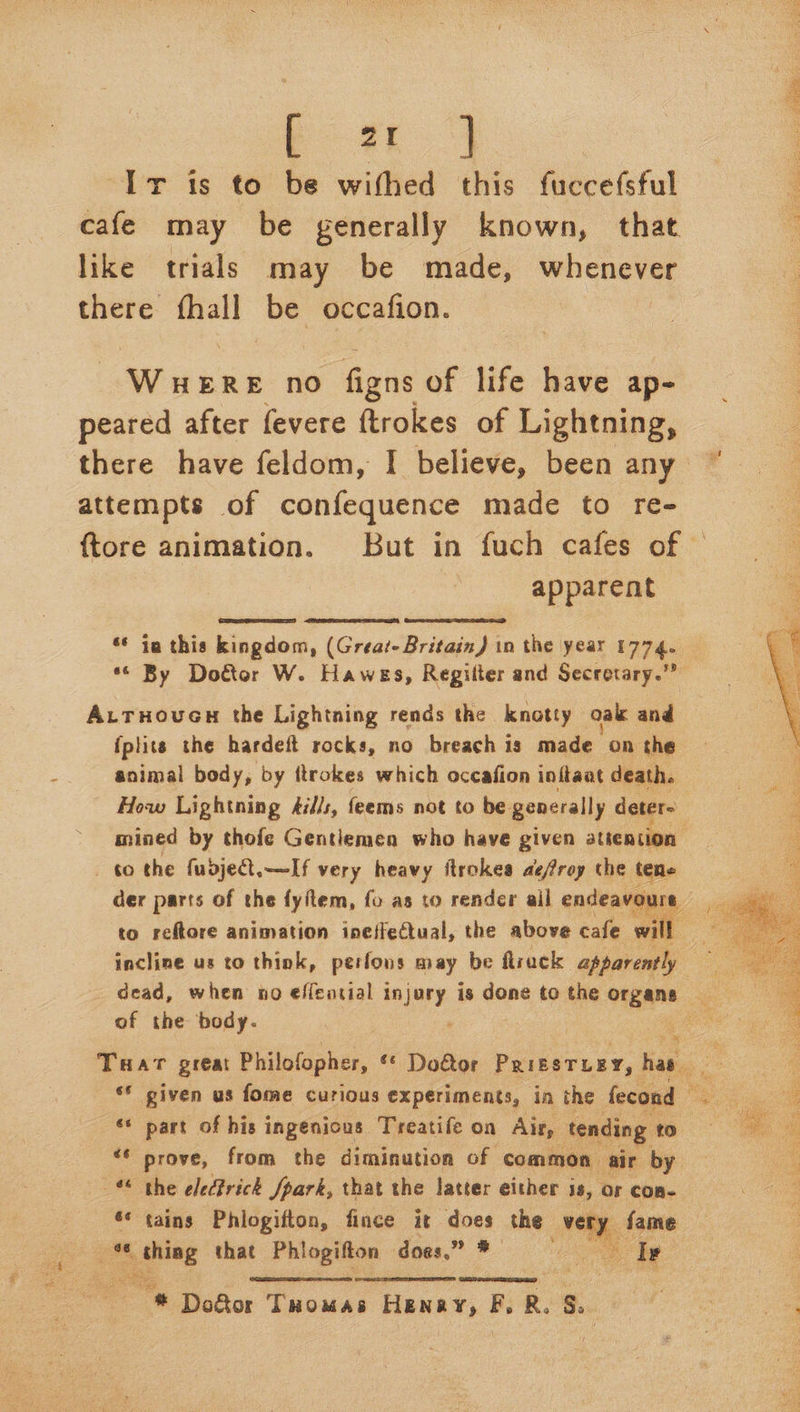 bi.4 Ir is to be withed this fuccefsful cafe may be generally known, that like trials may be made, whenever there {hall be occafion. | Wet ee no figns of life have ap- peared after fevere ftrokes of Lightning, attempts of confequence made to re- apparent    ‘* ia this kingdom, (Great- Britain) in the year 1774. A.ruoven the Lightning rends the knotty oak and {plits the hardeft rocks, no breach is made on the mined by thofe Gentlemen who have given attention to the fudje.—If very heavy ftrokes aefroy the tene der parts of the fyitem, fo as to render ail endeavours to reftore animation ineffectual, the above cafe will incline us to think, perfons may be flruck apparently of the body. THat great Philofopher, ‘© Door PRIESTLEY, has | ‘© given us fome curious experiments, in the fecond — ‘* part of his ingenious Treatife on Air, tending to “© prove, from the diminution of common air by _ the eled?rick fpark, that the latter either is, or con- ‘* tains Phlogifton, fince it does the very fame ae * une that Phlogifton does.” * I»    3 # Dof&amp;tor Tuomas Henay, F, R. s.  Pe ae 4 Mace A = Asa a Ragan eS  
