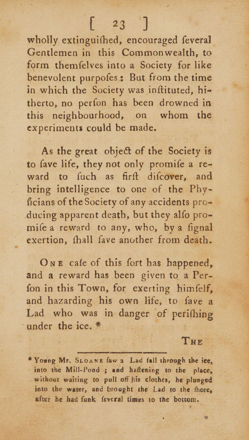 E28 7} wholly extinguifhed, encouraged feveral form themfelves into a Society for like benevolent purpofes: But from the time in which the Society was inftituted, hi- therto, no perfon has been drowned in experiments could be made. As the great object of the Society is to fave life, they not only promife a re- ward to fuch as firft difcdver, and bring intelligence to one of the Phy- ficians of the Society of any accidents pro- ducing apparent death, but they alfo pro- mifea reward to any, who, bya fignal exertion, fhall fave another from death. One cafe of this fort has happened, fon in this Town, for exerting himfelf, and hazarding his own life, to fave a Lad who was in danger of perithing under thes ice. *   * Young Mr. SLOANE faw a Lad fall through the iee, into the Mill-Pond ; and haftening to the place, without waiting to pull off his clothes, he plunged into the water, and brought the Lad to the thore, after he had funk fevera] times to the bottom. e ¥  es, . eee