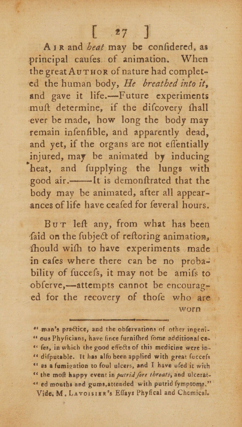 Asrand deat may be confidered, as principal caufes. of animation. When the great AUTHOR of nature had complet- ‘ed the human body, He breathed into it, and gave it life.—Future experiments muift determine, if the difcovery {hall remain infenfible, and apparently dead, injured, may be animated by inducing “heat, and fupplying the lungs with good air. It is demonftrated that the body may be animated, after all appear- ances of life have ceafed for feveral hours.  in cafes where there can be no proba- bility of fuccefs, it may not be amifs to worn  Sa aE TR  ‘* ous Phyficians, have fince furnifhed fome additional ca- “< fes, in which the good effects of this medicine were in- ‘¢ difputable. It has alfo been applied with great fuccefs “* as a fumigation to foul ulcers, and I have ufed i¢ with << the moft happy event in putrid fore throats, and ulcerat- 4¢ ed mouths and gums,attended with putrid fymptoms.”’ Vide. M, Lavoisizr’s Effays Phyfical and Chemical. SNES i mactoriaees ik Cu rocoto back Aare Matyi Sie Daglat.