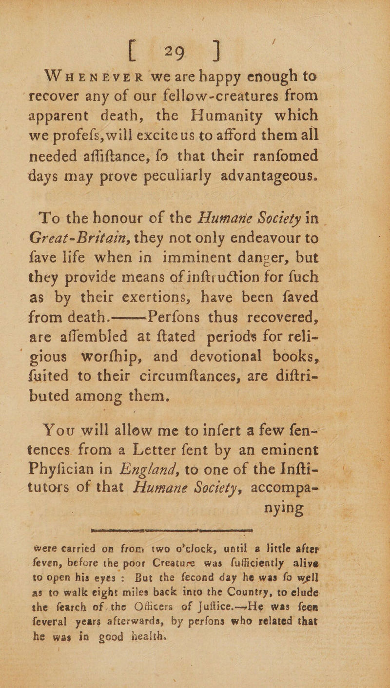 [42974 WHENEVER weare happy enough to recover any of our fellow-creatures from apparent death, the Humanity which we profefs, will excite us to afford them all needed affiftance, fo that their ranfomed days may prove peculiarly advantageous. To the honour of the Humane Society in- Great-Britain, they not only endeavour to fave life when in imminent danger, but they provide means of inftruction for fuch as by their exertions, have been faved from death. Perfons thus recovered, are affembled at ftated periods for reli- gious worfhip, and devotional books, fuited to their circumftances, are diftri- buted among them.  You will allow me to infert a few fen- tences. from a Letter fent by an eminent Phyfician in Eng/and, to one of the Infti- tutors of that Humane Society, accompa~ . nying   PE were carried on from two o’clock, until a little after feven, before the poor Creature was fuificiently alive © to open his eyes: But the fecond day he was fo well | as to walk eight miles back inro the Country, to elude the fearch of the Ojficers of Juflice.—He was feen feveral years afterwards, by perfons who related that he was in good health.
